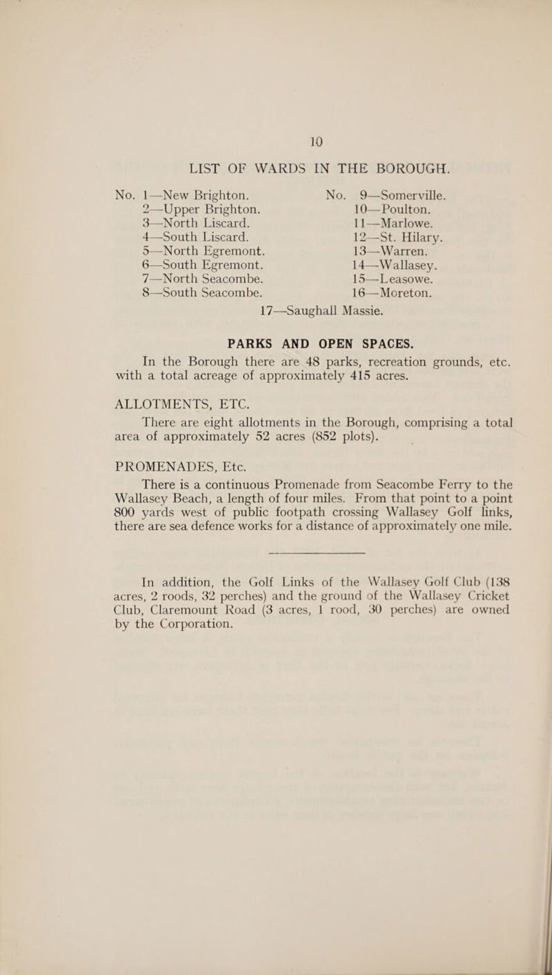 LIST OF WARDS IN THE BOROUGH. No. 1—New Brighton. 2— Upper Brighton. 3— North Liscard. 4— South Liscard. 5— North Egremont. 6— South Egremont. 7— North Seacombe. 8— South Seacombe. No. 9—Somerville. 10— Poulton. 11— Marlowe. 12— St. Hilary. 13— Warren. 14— Wallasey. 15— Leasowe. 16— Moreton. 17—Saughall Massie. PARKS AND OPEN SPACES. In the Borough there are 48 parks, recreation grounds, etc. with a total acreage of approximately 415 acres. ALLOTMENTS, ETC. There are eight allotments in the Borough, comprising a total area of approximately 52 acres (852 plots). PROMENADES, Etc. There is a continuous Promenade from Seacombe Ferry to the Wallasey Beach, a length of four miles. From that point to a point 800 yards west of public footpath crossing Wallasey Golf links, there are sea defence works for a distance of approximately one mile. In addition, the Golf Links of the Wallasey Golf Club (138 acres, 2 roods, 32 perches) and the ground of the Wallasey Cricket Club, Claremount Road (3 acres, 1 rood, 30 perches) are owned by the Corporation.
