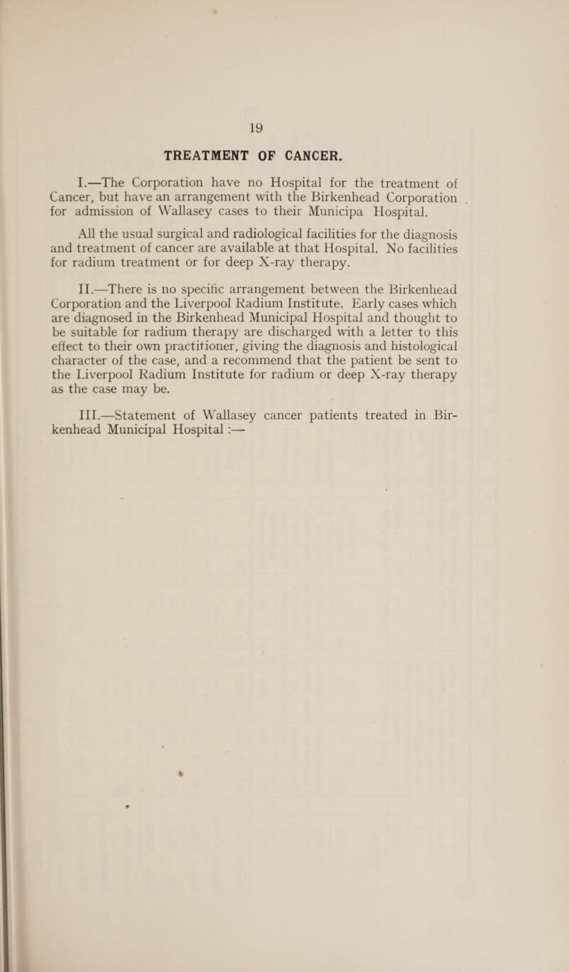 TREATMENT OF CANCER. I. —The Corporation have no Hospital for the treatment of Cancer, but have an arrangement with the Birkenhead Corporation for admission of Wallasey cases to their Municipa Hospital. All the usual surgical and radiological facilities for the diagnosis and treatment of cancer are available at that Hospital. No facilities for radium treatment Or for deep X-ray therapy. II. —There is no specific arrangement between the Birkenhead Corporation and the Liverpool Radium Institute. Early cases which are diagnosed in the Birkenhead Municipal Hospital and thought to be suitable for radium therapy are discharged with a letter to this effect to their own practitioner, giving the diagnosis and histological character of the case, and a recommend that the patient be sent to the Liverpool Radium Institute for radium or deep X-ray therapy as the case may be. III. —Statement of Wallasey cancer patients treated in Bir¬ kenhead Municipal Hospital :— %