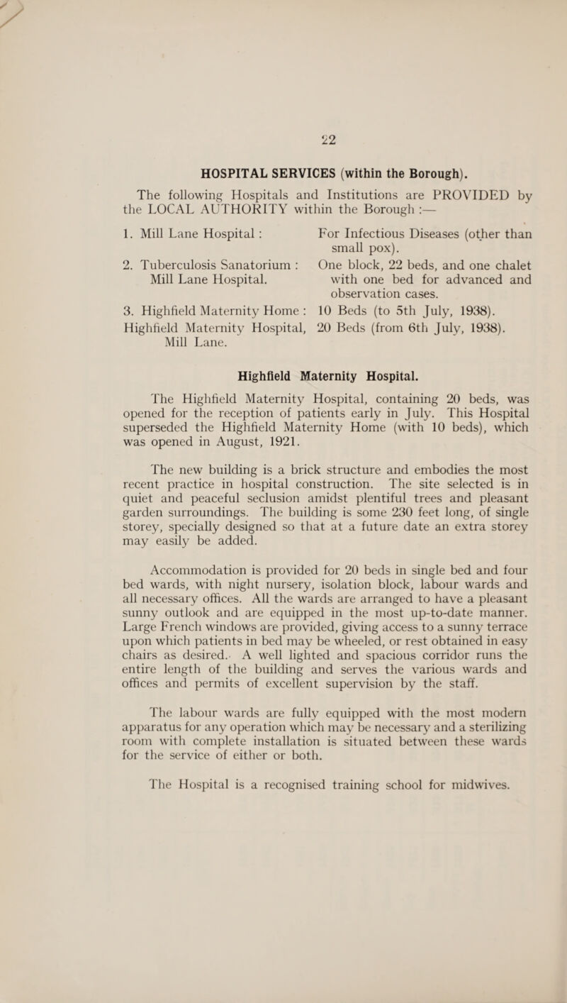 HOSPITAL SERVICES (within the Borough). The following Hospitals and Institutions are PROVIDED by the LOCAL AUTHORITY within the Borough 1. Mill Lane Hospital: 2. Tuberculosis Sanatorium : Mill Lane Hospital. 3. Highfield Maternity Home : Highfield Maternity Hospital, Mill Lane. For Infectious Diseases (other than small pox). One block, 22 beds, and one chalet with one bed for advanced and observation cases. 10 Beds (to 5th July, 1938). 20 Beds (from 6th July, 1938). Highfield Maternity Hospital. The Highfield Maternity Hospital, containing 20 beds, was opened for the reception of patients early in July. This Hospital superseded the Highfield Maternity Home (with 10 beds), which was opened in August, 1921. The new building is a brick structure and embodies the most recent practice in hospital construction. The site selected is in quiet and peaceful seclusion amidst plentiful trees and pleasant garden surroundings. The building is some 230 feet long, of single storey, specially designed so that at a future date an extra storey may easily be added. Accommodation is provided for 20 beds in single bed and four bed wards, with night nursery, isolation block, labour wards and all necessary offices. All the wards are arranged to have a pleasant sunny outlook and are equipped in the most up-to-date manner. Large French windows are provided, giving access to a sunny terrace upon which patients in bed may be wheeled, or rest obtained in easy chairs as desired.- A well lighted and spacious corridor runs the entire length of the building and serves the various wards and offices and permits of excellent supervision by the staff. The labour wards are fully equipped with the most modern apparatus for any operation which may be necessary and a sterilizing room with complete installation is situated between these wards for the service of either or both. The Hospital is a recognised training school for midwives.