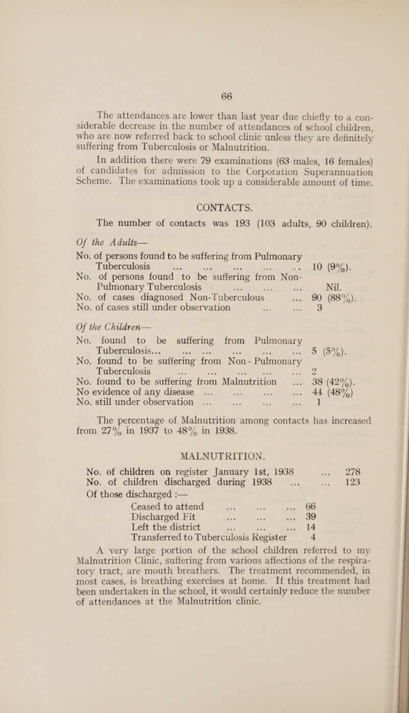 The attendances are lower than last year due chiefly to a con¬ siderable decrease in the number of attendances of school children, who are now referred back to school clinic unless they are definitely suffering from Tuberculosis or Malnutrition. In addition there were 79 examinations (63 males, 16 females) of candidates for admission to the Corporation Superannuation Scheme. The examinations took up a considerable amount of time. CONTACTS. The number of contacts was 193 (103 adults, 90 children). Of the Adults— No. of persons found to be suffering from Pulmonary Tuberculosis No. of persons found to be suffering from Non- Pulmonary Tuberculosis ... . No. of cases diagnosed Non-Tuberculous No. of cases still under observation 10 (9%). Nil. 90 (88%). 3 Of the Children— No. found to be suffering from Pulmonary Tuberculosis... . No. found to be suffering from Non-Pulmonary Tuberculosis ... ... . No. found to be suffering from Malnutrition No evidence of any disease ... No. still under observation ... 5 (5%). 38 (42%). 44 (48%) 1 The percentage of Malnutrition among contacts has increased from 27% in 1937 to 48% in 1938. MALNUTRITION. No. of children on register January 1st, 1938 ... 278 No. of children discharged during 1938 ... ... 123 Of those discharged :— Ceased to attend . ... 66 Discharged Fit ... . 39 Left the district ... ... ... 14 Transferred to Tuberculosis Register 4 A very large portion of the school children referred to my Malnutrition Clinic, suffering from various affections of the respira¬ tory tract, are mouth breathers. The treatment recommended, in most cases, is breathing exercises at home. If this treatment had been undertaken in the school, it would certainly reduce the number of attendances at the Malnutrition clinic.