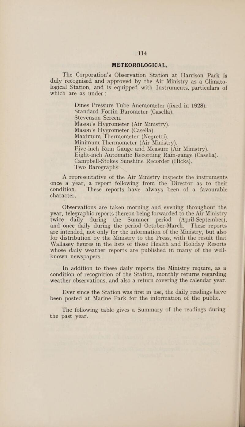 METEOROLOGICAL. The Corporation’s Observation Station at Harrison Park is duly recognised and approved by the Air Ministry as a Climato¬ logical Station, and is equipped with Instruments, particulars of which are as under : Dines Pressure Tube Anemometer (fixed in 1928). Standard Fortin Barometer (Casella). Stevenson Screen. Mason’s Hygrometer (Air Ministry). Mason’s Hygrometer (Casella). Maximum Thermometer (Negretti). Minimum Thermometer (Air Ministry). Five-inch Rain Gauge and Measure (Air Ministry). Eight-inch Automatic Recording Rain-gauge (Casella). Campbell-Stokes Sunshine Recorder (Hicks). Two Barographs. A representative of the Air Ministry inspects the instruments once a year, a report following from the Director as to their condition These reports have always been of a favourable character. Observations are taken morning and evening throughout the year, telegraphic reports thereon being forwarded to the Air Ministry twice daily during the Summer period (April-September), and once daily during the period October-March. These reports are intended, not only for the information of the Ministry, but also for distribution by the Ministry to the Press, with the result that Wallasey figures in the lists of those Health and Holiday Resorts whose daily weather reports are published in many of the well- known newspapers. In addition to these daily reports the Ministry require, as a condition of recognition of the Station, monthly returns regarding weather observations, and also a return covering the calendar year. Ever since the Station was first in use, the daily readings have been posted at Marine Park for the information of the public. The following table gives a Summary of the readings during the past year.