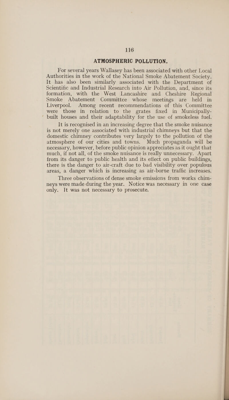 ATMOSPHERIC POLLUTION. For several years Wallasey has been associated with other Local Authorities in the work of the National Smoke Abatement Society. It has also been similarly associated with the Department of Scientific and Industrial Research into Air Pollution, and, since its formation, with the West Lancashire and Cheshire Regional Smoke Abatement Committee whose meetings are held in Liverpool. Among recent recommendations of this Committee were those in relation to the grates fixed in Municipally- built houses and their adaptability for the use of smokeless fuel. It is recognised in an increasing degree that the smoke nuisance is not merely one associated with industrial chimneys but that the domestic chimney contributes very largely to the pollution of the atmosphere of our cities and towns. Much propaganda will be necessary, however, before public opinion appreciates as it ought that much, if not all, of the smoke nuisance is really unnecessary. Apart from its danger to public health and its effect on public buildings, there is the danger to air-craft due to bad visibility over populous areas, a danger which is increasing as air-borne traffic increases. Three observations of dense smoke emissions from works chim¬ neys were made during the year. Notice was necessary in one case only. It was not necessary to prosecute.