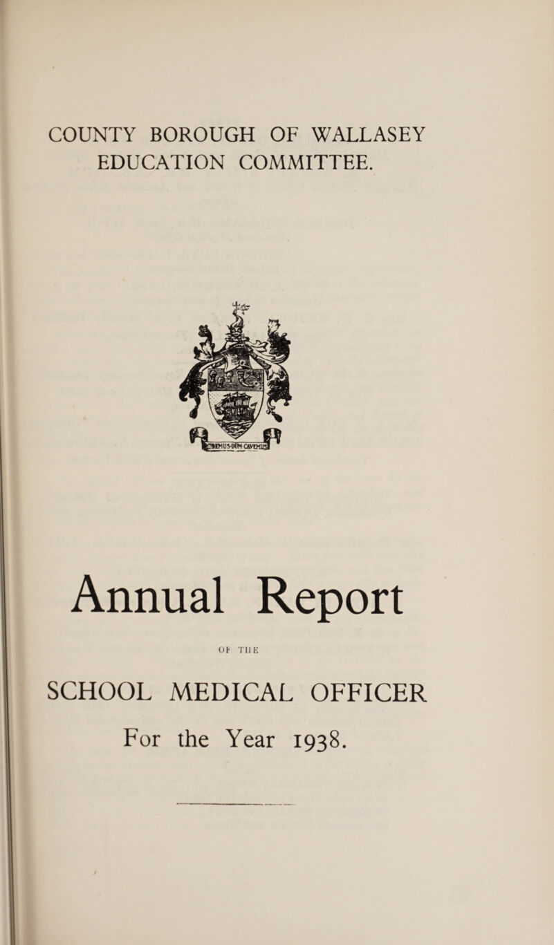 COUNTY BOROUGH OF WALLASEY EDUCATION COMMITTEE. Annual Report ot THIS SCHOOL MEDICAL OFFICER For the Year 1938.