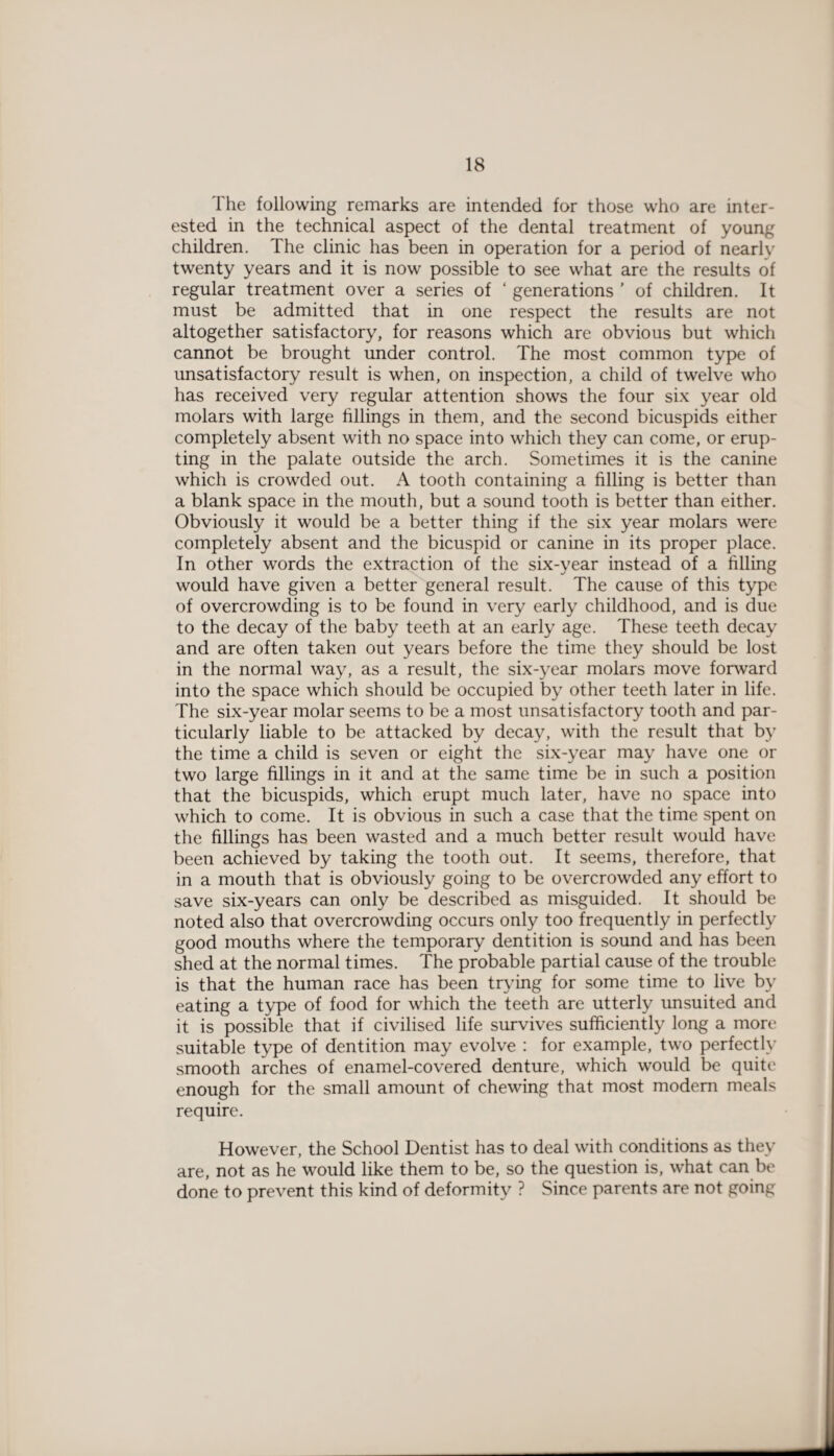1 he following remarks are intended for those who are inter¬ ested in the technical aspect of the dental treatment of young children. The clinic has been in operation for a period of nearly twenty years and it is now possible to see what are the results of regular treatment over a series of ‘ generations ' of children. It must be admitted that in one respect the results are not altogether satisfactory, for reasons which are obvious but which cannot be brought under control. The most common type of unsatisfactory result is when, on inspection, a child of twelve who has received very regular attention shows the four six year old molars with large fillings in them, and the second bicuspids either completely absent with no space into which they can come, or erup¬ ting in the palate outside the arch. Sometimes it is the canine which is crowded out. A tooth containing a filling is better than a blank space in the mouth, but a sound tooth is better than either. Obviously it would be a better thing if the six year molars were completely absent and the bicuspid or canine in its proper place. In other words the extraction of the six-year instead of a filling would have given a better general result. The cause of this type of overcrowding is to be found in very early childhood, and is due to the decay of the baby teeth at an early age. These teeth decay and are often taken out years before the time they should be lost in the normal way, as a result, the six-year molars move forward into the space which should be occupied by other teeth later in life. The six-year molar seems to be a most unsatisfactory tooth and par¬ ticularly liable to be attacked by decay, with the result that by the time a child is seven or eight the six-year may have one or two large fillings in it and at the same time be in such a position that the bicuspids, which erupt much later, have no space into which to come. It is obvious in such a case that the time spent on the fillings has been wasted and a much better result would have been achieved by taking the tooth out. It seems, therefore, that in a mouth that is obviously going to be overcrowded any effort to save six-years can only be described as misguided. It should be noted also that overcrowding occurs only too frequently in perfectly good mouths where the temporary dentition is sound and has been shed at the normal times. The probable partial cause of the trouble is that the human race has been trying for some time to live by eating a type of food for which the teeth are utterly unsuited and it is possible that if civilised life survives sufficiently long a more suitable type of dentition may evolve : for example, two perfectly smooth arches of enamel-covered denture, which would be quite enough for the small amount of chewing that most modem meals require. However, the School Dentist has to deal with conditions as they are, not as he would like them to be, so the question is, what can be done to prevent this kind of deformity ? Since parents are not going