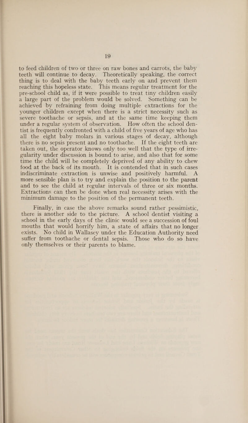 to feed children of two or three on raw bones and carrots, the baby teeth will continue to decay. Theoretically speaking, the correct thing is to deal with the baby teeth early on and prevent them reaching this hopeless state. This means regular treatment for the pre-school child as, if it were possible to treat tiny children easily a large part of the problem would be solved. Something can be achieved by refraining from doing multiple extractions for the younger children except when there is a strict necessity such as severe toothache or sepsis, and at the same time keeping them under a regular system of observation. How often the school den¬ tist is frequently confronted with a child of five years of age who has all the eight baby molars in various stages of decay, although there is no sepsis present and no toothache. If the eight teeth are taken out, the operator knows only too well that the type of irre¬ gularity under discussion is bound to arise, and also that for some time the child will be completely deprived of any ability to chew food at the back of its mouth. It is contended that in such cases indiscriminate extraction is unwise and positively harmful. A more sensible plan is to try and explain the position to the parent and to see the child at regular intervals of three or six months. Extractions can then be done when real necessity arises with the minimum damage to the position of the permanent teeth. Finally, in case the above remarks sound rather pessimistic, there is another side to the picture. A school dentist visiting a school in the early days of the clinic would see a succession of foul mouths that would horrify him, a state of affairs that no longer exists. No child in Wallasey under the Education Authority need suffer from toothache or dental sepsis. Those who do so have only themselves or their parents to blame.