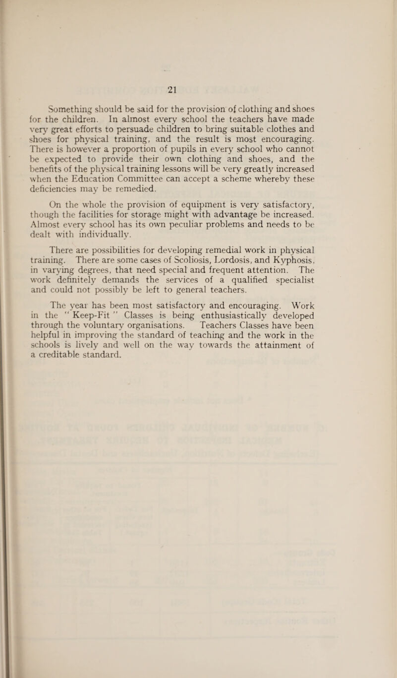 Something should be said for the provision of clothing and shoes for the children. In almost every school the teachers have made very great efforts to persuade children to bring suitable clothes and shoes for physical training, and the result is most encouraging. There is however a proportion of pupils in every school who cannot be expected to provide their own clothing and shoes, and the benefits of the physical training lessons will be very greatly increased when the Education Committee can accept a scheme whereby these deficiencies may be remedied. On the whole the provision of equipment is very satisfactory, though the facilities for storage might with advantage be increased. Almost every school has its own peculiar problems and needs to be dealt with individually. There are possibilities for developing remedial work in physical training. There are some cases of Scoliosis, Lordosis, and Kyphosis, in varying degrees, that need special and frequent attention. The work definitely demands the services of a qualified specialist and could not possibly be left to general teachers. The year has been most satisfactory and encouraging. Work in the “ Keep-Fit ” Classes is being enthusiastically developed through the voluntary organisations. Teachers Classes have been helpful in improving the standard of teaching and the work in the schools is lively and well on the way towards the attainment of a creditable standard.