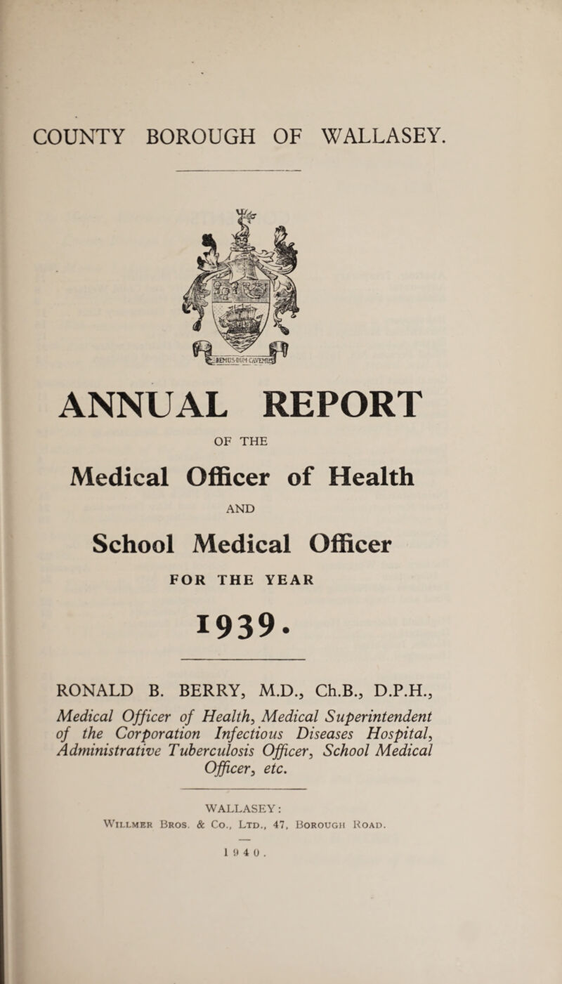 ANNUAL REPORT OF THE Medical Officer of Health AND School Medical Officer FOR THE YEAR 1939. RONALD B. BERRY, M.D., Ch.B., D.P.H., Medical Officer of Health, Medical Superintendent of the Corporation Infectious Diseases Hospital, Administrative Tuberculosis Officer, School Medical Officer, etc. WALLASEY: Willmer Bros. & Co., Ltd., 47, Borough Hoad.