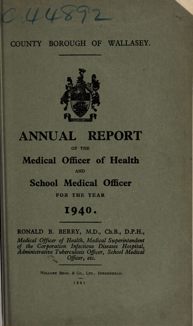 V l / JF COUNTY BOROUGH OF WALLASEY. ANNUAL REPORT OF THE Medical Officer of Health AND School Medical Officer FOR THE YEAR 1940. RONALD B. BERRY, M.D., Ch.B., D.P.H., Medical Officer of Health, Medical Superintendent of the Corporation Infectious Diseases Hospital, Administrative Tuberculosis Officer, School Medical Officer, etc. Willmer Bros. & Co., Ltd., Birkenhead. 19 4 1