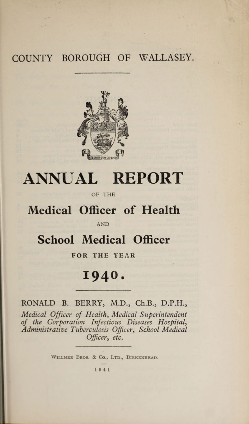 COUNTY BOROUGH OF WALLASEY. ANNUAL REPORT OF THE Medical Officer of Health AND School Medical Officer FOR THE YEAR 1940. RONALD B. BERRY, M.D., Ch.B., D.P.H., Medical Officer of Health, Medical Superintendent of the Corporation Infectious Diseases Hospital Administrative Tuberculosis Officer, School Medical Officer3 etc. Willmer Bros. & Co., Ltd., Birkenhead.