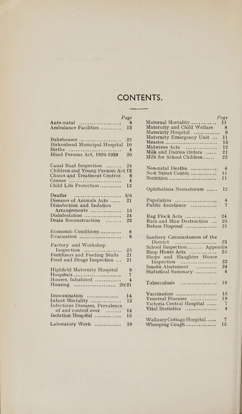 CONTENTS Page Ante-natal . 8 Ambulance Facilities . 13 Bakehouses . 25 Birkenhead Municipal Hospital 10 Births . 4 Blind Persons Act, 1920-1938 20 Canal Boat Inspection . 24 Children and Young Persons Act 13 Clinics and Treatment Centres 8 Census . 4 Child Life Protection. 13 Deaths . 5/6 Diseases of Animals Acts . 21 Disinfection and Isolation Arrangements . 15 Disinfestation . 24 Drain Reconstruction . 23 Economic Conditions. 8 Evacuation . 8 Factory and Workshop Inspection . 25 Fertilizers and Feeding Stuffs 21 Food and Drugs Inspection ... 21 Highfield Maternity Hospital 9 Hospitals. 7 Houses, Inhabited . 4 Housing . 20/21 Immunisation . 14 Infant Mortality . 13 Infectious Diseases, Prevalence of and control over . 14 Isolation Hospital . 15 Laboratory Work . 19 Page Maternal Mortality. 11 Maternity and Child Welfare 8 Maternity Hospital . 9 Maternity Emergency Unit ... 11 Measles. 15 Midwives Acts . 12 Milk and Dairies Orders . 21 Milk for School Children. 22 Neo-natal Deaths . 4 New Street Centre . 11 Nutrition. 11 Ophthalmia Neonatorum . 12 Population . 4 Public Assistance . 7 Rag Flock Acts . 24 Rats and Mice Destruction ... 25 Refuse Disposal . 21 Sanitary Circumstances of the District . 23 School Inspection. Appendix Shop Hours Acts . 25 Shops and Slaughter House Inspection . 22 Smoke Abatement . 24 Statistical Summary . 4 Tuberculosis . 16 Vaccination . 15 Venereal Diseases . 19 Victoria Central Hospital . 7 Vital Statistics . 4 Wallasey Cottage Hospital. 7 Whooping Cough. 15