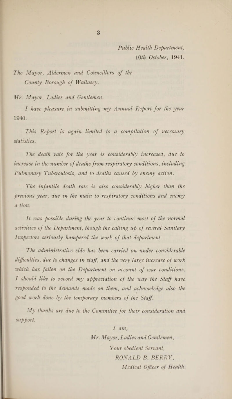 Public Health Department, 1 Oth October, 1941. The Mayor, Aldermen and Councillors of the County Borough of Wallasey. Mr. Mayor, Ladies and Gentlemen. I have pleasure in submitting my Annual Report for the year 1940. This Report is again limited to a compilation of necessary statistics. The death rate for the year is considerably increased, due to increase in the number of deaths from respiratory conditions, including Pulmonary Tuberculosis, and to deaths caused by enemy action. The infantile death rate is also considerably higher than the previous year, due in the main to respiratory conditions and enemy a tion. It was possible during the year to continue most of the normal activities of the Department, though the calling up of several Sanitary Inspectors seriously hampered the work of that department. The administrative side has been carried on under considerable difficulties, due to changes in staff, and the very large increase of work which has fallen on the Department on account of war conditions. I should like to record my appreciation of the way the Staff have responded to the demands made on them, and acknowledge also the good work done by the temporary members of the Staff. My thanks are due to the Committee for their consideration and support. I am, Mr. Mayor, Ladies and Gentlemen, Your obedient Servant, RONALD B. BERRY, Medical Officer of Health.