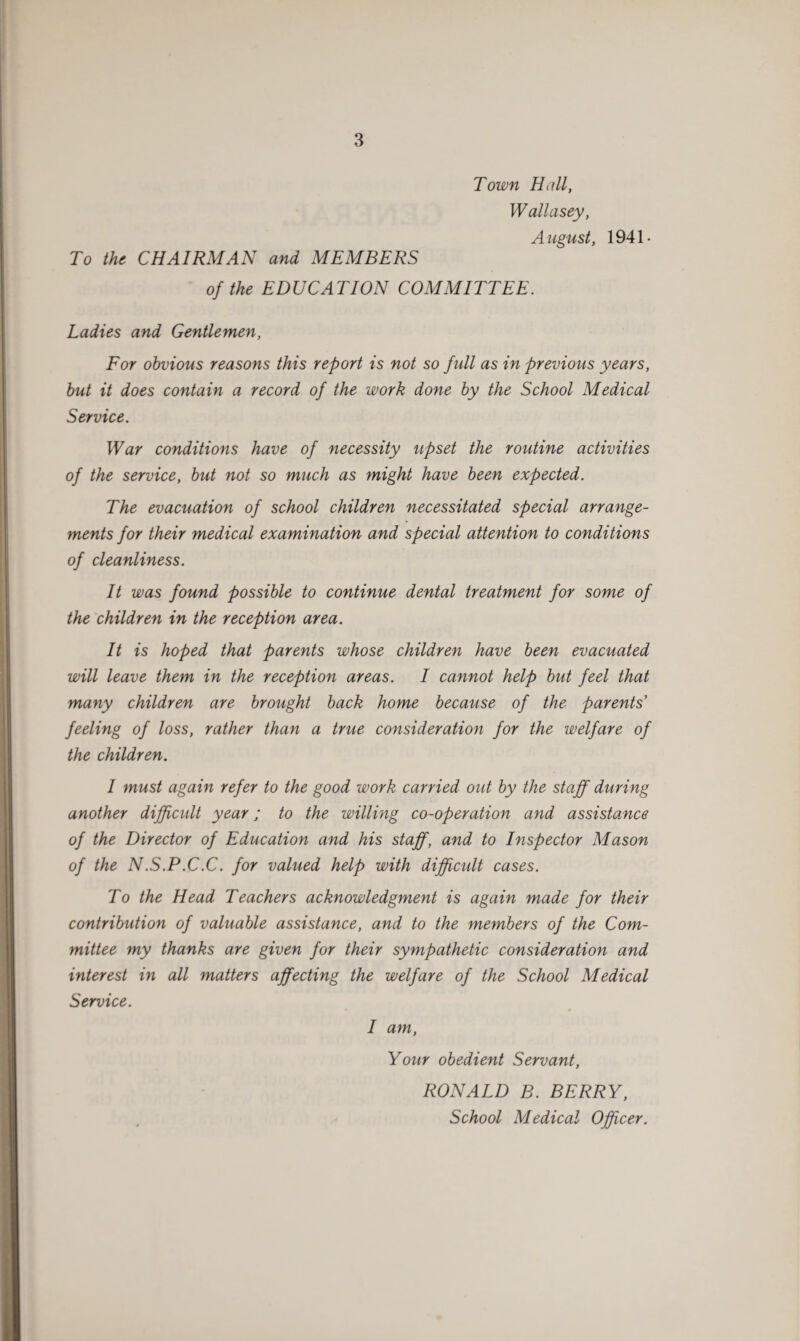 Town Hall, Wallasey, August, 1941- To the CHAIRMAN and MEMBERS of the EDUCATION COMMITTEE. Ladies and Gentlemen, For obvious reasons this report is not so full as in previous years, but it does contain a record of the work done by the School Medical Service. War conditions have of necessity upset the routine activities of the service, but not so much as might have been expected. The evacuation of school children necessitated special arrange¬ ments for their medical examination and special attention to conditions of cleanliness. It was found possible to continue dental treatment for some of the children in the reception area. It is hoped that parents whose children have been evacuated will leave them in the reception areas. I cannot help but feel that many children are brought back home because of the parents feeling of loss, rather than a true consideration for the welfare of the children. I must again refer to the good work carried out by the staff during another difficult year; to the willing co-operation and assistance of the Director of Education and his staff, and to Inspector Mason of the N.S.P.C.C. for valued help with difficult cases. To the Head Teachers acknowledgment is again made for their contribution of valuable assistance, and to the members of the Com¬ mittee my thanks are given for their sympathetic consideration and interest in all matters affecting the welfare of the School Medical Service. I am, Your obedient Servant, RONALD B. BERRY, School Medical Officer.