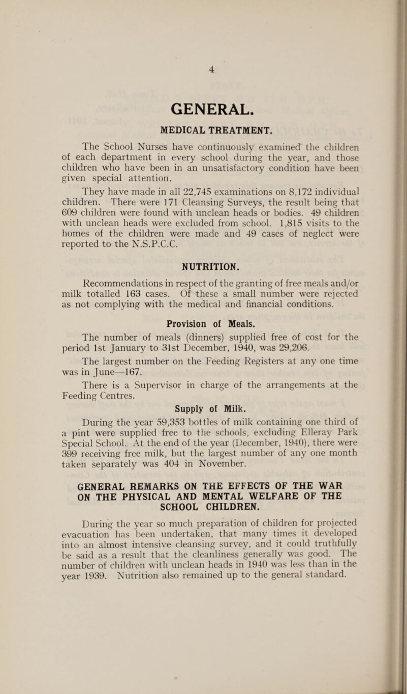 GENERAL. MEDICAL TREATMENT. The School Nurses have continuously examined the children of each department in every school during the year, and those children who have been in an unsatisfactory condition have been given special attention. They have made in all 22,745 examinations on 8,172 individual children. There were 171 Cleansing Surveys, the result being that 609 children were found with unclean heads or bodies. 49 children with unclean heads were excluded from school. 1,815 visits to the homes of the children were made and 49 cases of neglect were reported to the N.S.P.C.C. NUTRITION. Recommendations in respect of the granting of free meals and/or milk totalled 163 cases. Of these a small number were rejected as not complying with the medical and financial conditions. Provision of Meals. The number of meals (dinners) supplied free of cost for the period 1st January to 31st December, 1940, was 29,206. The largest number on the Feeding Registers at any one time was in June—167. There is a Supervisor in charge of the arrangements at the Feeding Centres. Supply of Milk. During the year 59,353 bottles of milk containing one third of a pint were supplied free to the schools, excluding Elleray Park Special School. At the end of the year (December, 1940), there were 399 receiving free milk, but the largest number of any one month taken separately was 404 in November. GENERAL REMARKS ON THE EFFECTS OF THE WAR ON THE PHYSICAL AND MENTAL WELFARE OF THE SCHOOL CHILDREN. During the year so much preparation of children for projected evacuation has been undertaken, that many times it developed into an almost intensive cleansing survey, and it could truthfully be said as a result that the cleanliness generally was good. The number of children with unclean heads in 1940 was less than in the year 1939. Nutrition also remained up to the general standard.
