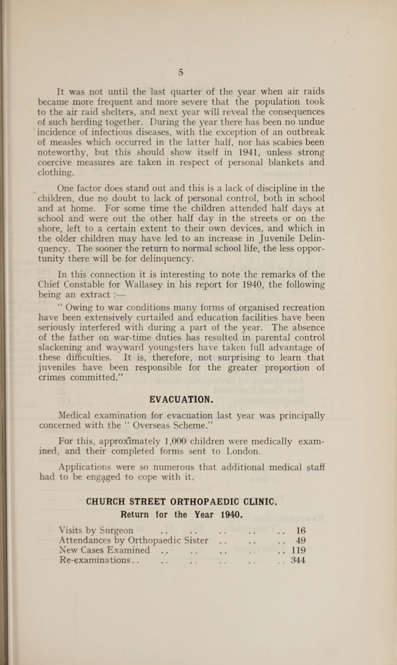 D It was not until the last quarter of the year when air raids became more frequent and more severe that the population took to the air raid shelters, and next year will reveal the consequences of such herding together. During the year there has been no undue incidence of infectious diseases, with the exception of an outbreak of measles which occurred in the latter half, nor has scabies been noteworthy, but this should show itself in 1941, unless strong coercive measures are taken in respect of personal blankets and clothing. One factor does stand out and this is a lack of discipline in the children, due no doubt to lack of personal control, both in school and at home. For some time the children attended half days at school and were out the other half day in the streets or on the shore, left to a certain extent to their own devices, and which in the older children may have led to an increase in Juvenile Delin¬ quency. The sooner the return to normal school life, the less oppor¬ tunity there will be for delinquency. In this connection it is interesting to note the remarks of the Chief Constable for Wallasey in his report for 1940, the following being an extract :— “ Owing to war conditions many forms of organised recreation have been extensively curtailed and education facilities have been seriously interfered with during a part of the year. The absence of the father on war-time duties has resulted in parental control slackening and wayward youngsters have taken full advantage of these difficulties. It is, therefore, not surprising to learn that juveniles have been responsible for the greater proportion of crimes committed.” EVACUATION Medical examination for evacuation last year was principally concerned with the “ Overseas Scheme.” For this, approximately 1,000 children were medically exam¬ ined, and their completed forms sent to London. Applications were so numerous that additional medical staff had to be engaged to cope with it. CHURCH STREET ORTHOPAEDIC CLINIC. Return for the Year 1940. Visits by Surgeon Attendances by Orthopaedic Sister New Cases Examined Re-examinations.. 16 49 119 344