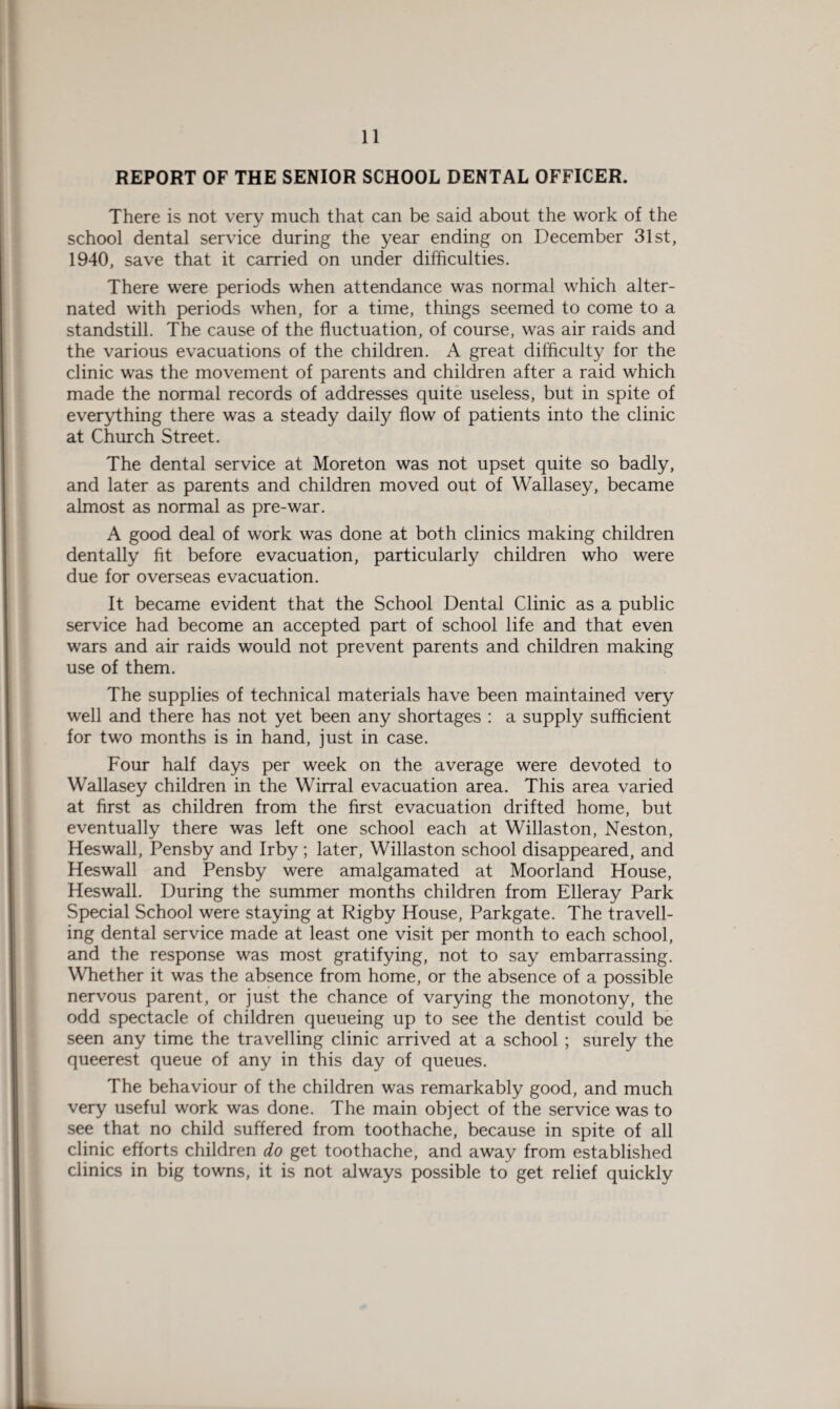 REPORT OF THE SENIOR SCHOOL DENTAL OFFICER. There is not very much that can be said about the work of the school dental service during the year ending on December 31st, 1940, save that it carried on under difficulties. There were periods when attendance was normal which alter¬ nated with periods when, for a time, things seemed to come to a standstill. The cause of the fluctuation, of course, was air raids and the various evacuations of the children. A great difficulty for the clinic was the movement of parents and children after a raid which made the normal records of addresses quite useless, but in spite of everything there was a steady daily flow of patients into the clinic at Church Street. The dental service at Moreton was not upset quite so badly, and later as parents and children moved out of Wallasey, became almost as normal as pre-war. A good deal of work was done at both clinics making children dentally fit before evacuation, particularly children who were due for overseas evacuation. It became evident that the School Dental Clinic as a public service had become an accepted part of school life and that even wars and air raids would not prevent parents and children making use of them. The supplies of technical materials have been maintained very well and there has not yet been any shortages : a supply sufficient for two months is in hand, just in case. Four half days per week on the average were devoted to Wallasey children in the Wirral evacuation area. This area varied at first as children from the first evacuation drifted home, but eventually there was left one school each at Willaston, Neston, Heswall, Pensby and Irby ; later, Willaston school disappeared, and Heswall and Pensby were amalgamated at Moorland House, Heswall. During the summer months children from Elleray Park Special School were staying at Rigby House, Parkgate. The travell¬ ing dental service made at least one visit per month to each school, and the response was most gratifying, not to say embarrassing. Whether it was the absence from home, or the absence of a possible nervous parent, or just the chance of varying the monotony, the odd spectacle of children queueing up to see the dentist could be seen any time the travelling clinic arrived at a school ; surely the queerest queue of any in this day of queues. The behaviour of the children was remarkably good, and much very useful work was done. The main object of the service was to see that no child suffered from toothache, because in spite of all clinic efforts children do get toothache, and away from established clinics in big towns, it is not always possible to get relief quickly