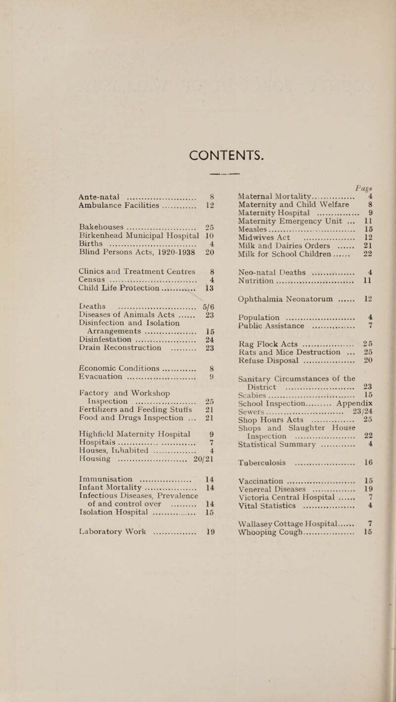 CONTENTS Ante-natal . 8 Ambulance Facilities. 12 Bakehouses. 25 Birkenhead Municipal Hospital 10 Births . 4 Blind Persons Acts, 1920-1938 20 Page Maternal Mortality. 4 Maternity and Child Welfare 8 Maternity Hospital . 9 Maternity Emergency Unit ... 11 Measles. 15 Midwives Act . 12 Milk and Dairies Orders . 21 Milk for School Children. 22 Clinics and Treatment Centres 8 Census . 4 Child Life Protection. 13 Deaths . 5/6 Diseases of Animals Acts . 23 Disinfection and Isolation Arrangements . 15 Disinfestation . 24 Drain Reconstruction . 23 Economic Conditions. 8 Evacuation . 9 Factory and Workshop Inspection . 25 Fertilizers and Feeding Stuffs 21 Food and Drugs Inspection ... 21 Highfield Maternity Hospital 9 Hospitals. 7 Houses, Inhabited . 4 Housing . 20/21 Neo-natal Deaths . 4 Nutrition. 11 Ophthalmia Neonatorum . 12 Population . 4 Public Assistance . 7 Rag Flock Acts . 25 Rats and Mice Destruction ... 25 Refuse Disposal . 20 Sanitary Circumstances of the District . Scabies.. . 23 . 15 School Inspection. . Appendix Sewers. . 23/24 Shop Hours Acts . . 25 Shops and Slaughter House Inspection . . 22 Statistical Summary ... . 4 Tuberculosis . . 16 Immunisation . 14 Infant Mortality . 14 Infectious Diseases, Prevalence of and control over . 14 Isolation Hospital . 15 Laboratory Work . 19 Vaccination . 15 Venereal Diseases . 19 Victoria Central Hospital . 7 Vital Statistics . 4 Wallasey Cottage Hospital. 7 Whooping Cough. 15