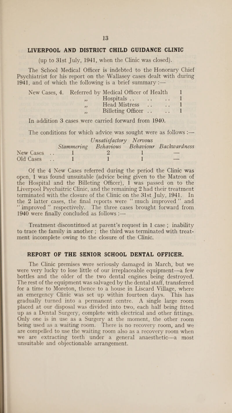 LIVERPOOL AND DISTRICT CHILD GUIDANCE CLINIC (up to 31st July, 1941, when the Clinic was closed). The School Medical Officer is indebted to the Honorary Chief Psychiatrist for his report on the Wallasey cases dealt with during 1941, and of which the following is a brief summary :—- New Cases, 4. Referred by Medical Officer of Health 1 „ Hospitals .. .. .. 1 „ Head Mistress . . .. 1 ,, Billeting Officer .. .. 1 In addition 3 cases were carried forward from 1940. The conditions for which advice was sought were as follows :— Unsatisfactory Nervous Stammering Behavious Behaviour Backwardness New Cases 1 2 1 — Old Cases 1 1 1 — Of the 4 New Cases referred during the period the Clinic was open, 1 was found unsuitable (advice being given to the Matron of the Hospital and the Billeting Officer), 1 was passed on to the Liverpool Psychaitric Clinic, and the remaining 2 had their treatment terminated with the closure of the Clinic on the 31st July, 1941. In the 2 latter cases, the final reports were “ much improved ” and “ improved ” respectively. The three cases brought forward from 1940 were finally concluded as follows :—- Treatment discontinued at parent’s request in 1 case ; inability to trace the family in another ; the third was terminated with treat¬ ment incomplete owing to the closure of the Clinic. REPORT OF THE SENIOR SCHOOL DENTAL OFFICER. The Clinic premises were seriously damaged in March, but we were very lucky to lose little of our irreplaceable equipment—a few bottles and the older of the two dental engines being destroyed. The rest of the equipment was salvaged by the dental staff, transferred for a time to Moreton, thence to a house in Liscard Village, where an emergency Clinic was set up within fourteen days. This has gradually turned into a permanent centre. A single large room placed at our disposal was divided into two, each half being fitted up as a Dental Surgery, complete with electrical and other fittings. Only one is in use as a Surgery at the moment, the other room being used as a waiting room. There is no recovery room, and we are compelled to use the waiting room also as a recovery room when we are extracting teeth under a general anaesthetic—a most unsuitable and objectionable arrangement.