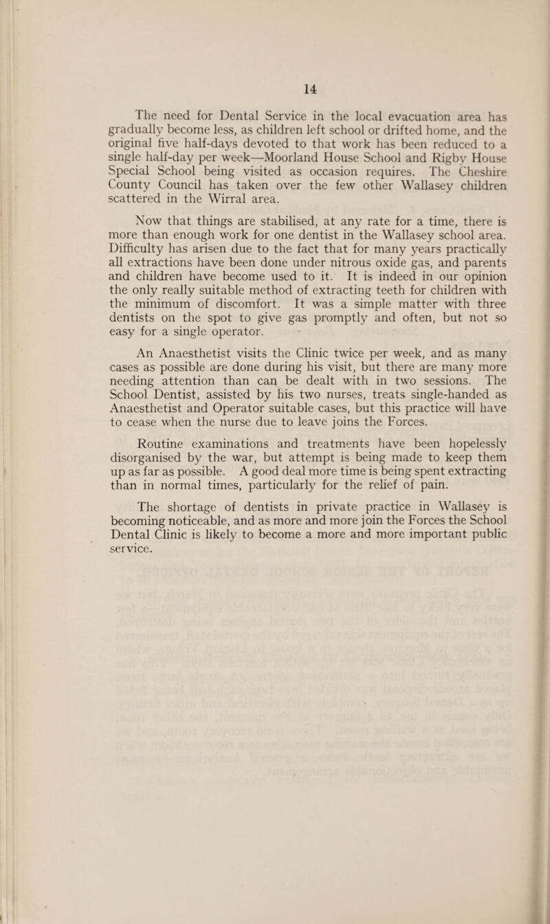 The need for Dental Service in the local evacuation area has gradually become less, as children left school or drifted home, and the original five half-days devoted to that work has been reduced to a single half-day per week—Moorland House School and Rigby House Special School being visited as occasion requires. The Cheshire County Council has taken over the few other Wallasey children scattered in the Wirral area. Now that things are stabilised, at any rate for a time, there is more than enough work for one dentist in the Wallasey school area. Difficulty has arisen due to the fact that for many years practically all extractions have been done under nitrous oxide gas, and parents and children have become used to it. It is indeed in our opinion the only really suitable method of extracting teeth for children with the minimum of discomfort. It was a simple matter with three dentists on the spot to give gas promptly and often, but not so easy for a single operator. An Anaesthetist visits the Clinic twice per week, and as many cases as possible are done during his visit, but there are many more needing attention than can be dealt with in two sessions. The School Dentist, assisted by his two nurses, treats single-handed as Anaesthetist and Operator suitable cases, but this practice will have to cease when the nurse due to leave joins the Forces. Routine examinations and treatments have been hopelessly disorganised by the war, but attempt is being made to keep them up as far as possible. A good deal more time is being spent extracting than in normal times, particularly for the relief of pain. The shortage of dentists in private practice in Wallasey is becoming noticeable, and as more and more join the Forces the School Dental Clinic is likely to become a more and more important public service.