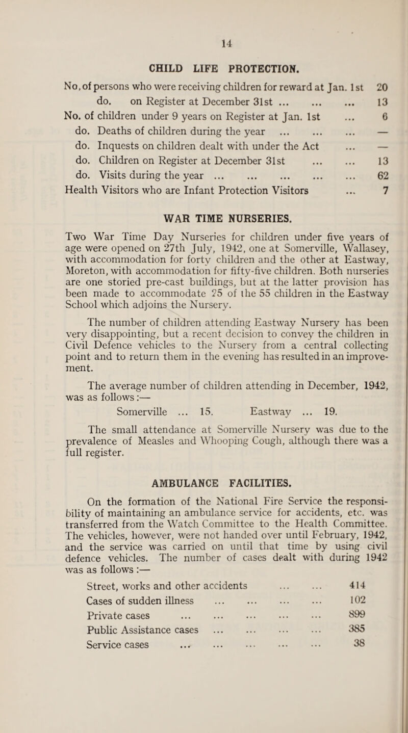 CHILD LIFE PROTECTION. No, of persons who were receiving children for reward at Jan. 1 st do. on Register at December 31st. No. of children under 9 years on Register at Jan. 1st do. Deaths of children during the year . do. Inquests on children dealt with under the Act do. Children on Register at December 31st . do. Visits during the year. Health Visitors who are Infant Protection Visitors 20 13 6 13 62 7 WAR TIME NURSERIES. Two War Time Day Nurseries for children under five years of age were opened on 27th July, 1942, one at Somerville, Wallasey, with accommodation for forty children and the other at Eastway, Moreton, with accommodation for fifty-five children. Both nurseries are one storied pre-cast buildings, but at the latter provision has been made to accommodate 25 of ihe 55 children in the Eastway School which adjoins the Nursery. The number of children attending Eastway Nursery has been very disappointing, but a recent decision to convey the children in Civil Defence vehicles to the Nursery from a central collecting point and to return them in the evening has resulted in an improve¬ ment. The average number of children attending in December, 1942, was as follows:— Somerville ... 15. East way ... 19. The small attendance at Somerville Nursery was due to the prevalence of Measles and Whooping Cough, although there was a full register. AMBULANCE FACILITIES. On the formation of the National Fire Service the responsi¬ bility of maintaining an ambulance service for accidents, etc. was transferred from the Watch Committee to the Health Committee. The vehicles, however, were not handed over until February, 1942, and the service was carried on until that time by using civil defence vehicles. The number of cases dealt with during 1942 was as follows :— Street, works and other accidents Cases of sudden illness Private cases Public Assistance cases Service cases 414 102 899 385 38