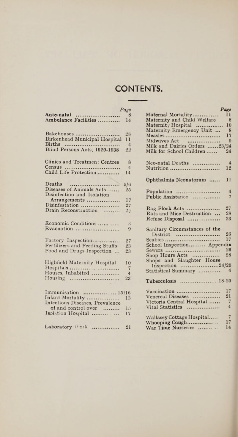 CONTENTS. Page Ante-natal . 8 Ambulance Facilities. 14 Bakehouses. 28 Birkenhead Municipal Hospital 11 Births . 4 Blind Persons Acts, 1920-1938 22 Page Maternal Mortality. 11 Maternity and Child Welfare 8 Maternity Hospital . 10 Maternity Emergency Unit ... 8 Measles. 17 Mid wives Act . 9 Milk and Dairies Orders .23/24 Milk for School Children. 24 Clinics and Treatment Centres 8 Census . 4 Child Life Protection. 14 Deaths . 5/6 Diseases of Animals Acts . 25 Disinfection and Isolation Arrangements . 17 Disinfestation . 27 Drain Reconstruction . 27 Economic Conditions. S Evacuation . 9 Factory Inspection. 27 Fertilizers and Feeding Stuffs 23 Food and Drugs Inspection ... 23 Highficld Maternity Hospital 10 Hospitals. 7 Houses, Inhabited . 4 Housing . 23 Neo-natal Deaths . 4 Nutrition. 12 Ophthalmia Neonatorum . 11 Population . 4 Public Assistance . 7 Rag Flock Acts . 27 Rats and Mice Destruction ... 28 Refuse Disposal . 23 Sanitary Circumstances of the District . 26 Scabies. 17 School Inspection. Appendix Sewers . 26 Shop Hours Acts . 28 Shops and Slaughter House Inspection .24/26 Statistical Summary . 4 Tuberculosis . 18-20 Immunisation .15/16 Infant Mortality. 13 Infectious Diseases, Prevalence of and control over . 15 Isolation Hospital . ... 17 Laboratory Woik . 21 Vaccination . 17 Venereal Diseases . 21 Victoria Central Hospital . 7 Vital Statistics . 4 Wallasey Cottage Hospital. Whooping Cough. 17 War Time Nurseries . 14