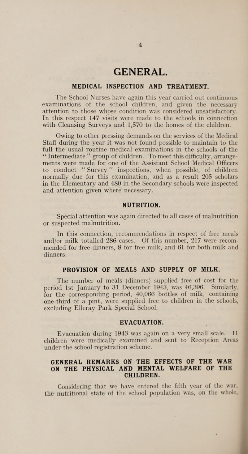 GENERAL. MEDICAL INSPECTION AND TREATMENT. The School Nurses have again this year carried out continuous examinations of the school children, and given the necessary attention to those whose condition was considered unsatisfactory. In this respect 147 visits were made to the schools in connection with Cleansing Surveys and 1,570 to the homes of the children. Owing to other pressing demands on the services of the Medical Staff during the year it was not found possible to maintain to the full the usual routine medical examinations in the schools of the “ Intermediate ” group of children. To meet this difficulty, arrange¬ ments were made for one of the Assistant School Medical Officers to conduct “ Survey  inspections, when possible, of children normally due for this examination, and as a result 205 scholars in the Elementary and 480 in the Secondary schools were inspected and attention given where necessary. NUTRITION. Special attention was again directed to all cases of malnutrition or suspected malnutrition. In this connection, recommendations in respect of free meals and/or milk totalled 286 cases. Of this number, 217 were recom¬ mended for free dinners, 8 for free milk, and 61 for both milk and dinners. PROVISION OF MEALS AND SUPPLY OF MILK. The number of meals (dinners) supplied free of cost for the period 1st January to 31 December 1943, was 46,396. Similarly, for the corresponding period, 40,066 bottles of milk, containing one-third of a pint, were supplied free to children in the schools, excluding Elleray Park Special School. EVACUATION. Evacuation during 1943 was again on a very small scale. 11 children were medically examined and sent to Reception Areas under the school registration scheme. GENERAL REMARKS ON THE EFFECTS OF THE WAR ON THE PHYSICAL AND MENTAL WELFARE OF THE CHILDREN. Considering that we have entered the fifth year of the war, the nutritional state of the school population was, on the whole,