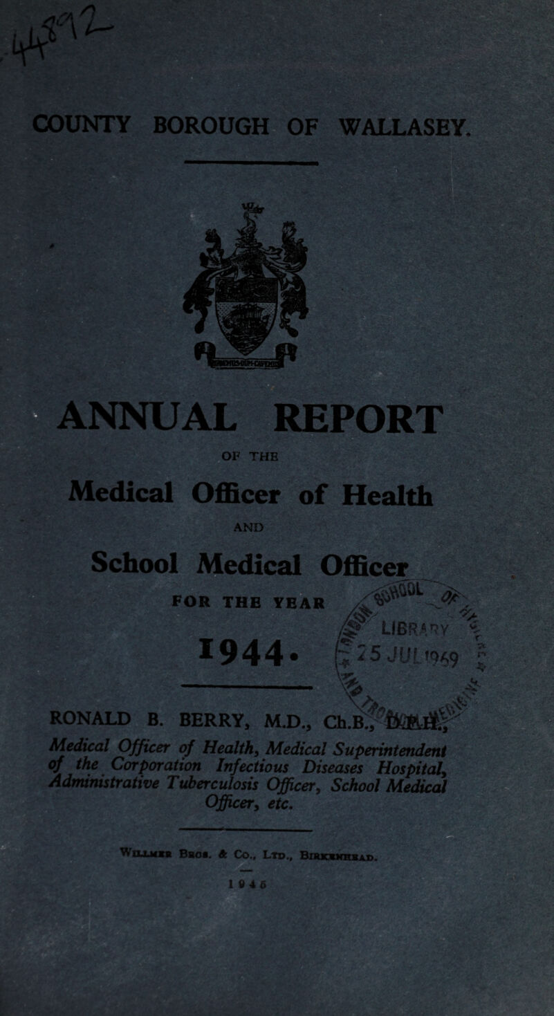 Medical Officer of Health AND School Medical Officer FOR THE YEAR •as. 2* LIBRARY *944- (i35JUL-W9 r v Medical Officer of Health, Medical Superintendent of the Corporation Infectious Diseases Hospital, Administrative Tuberculosis Officer, School Medical Officer, etc. WtLiMM* Bros. A Co., Ltd., Birkbxhbad.