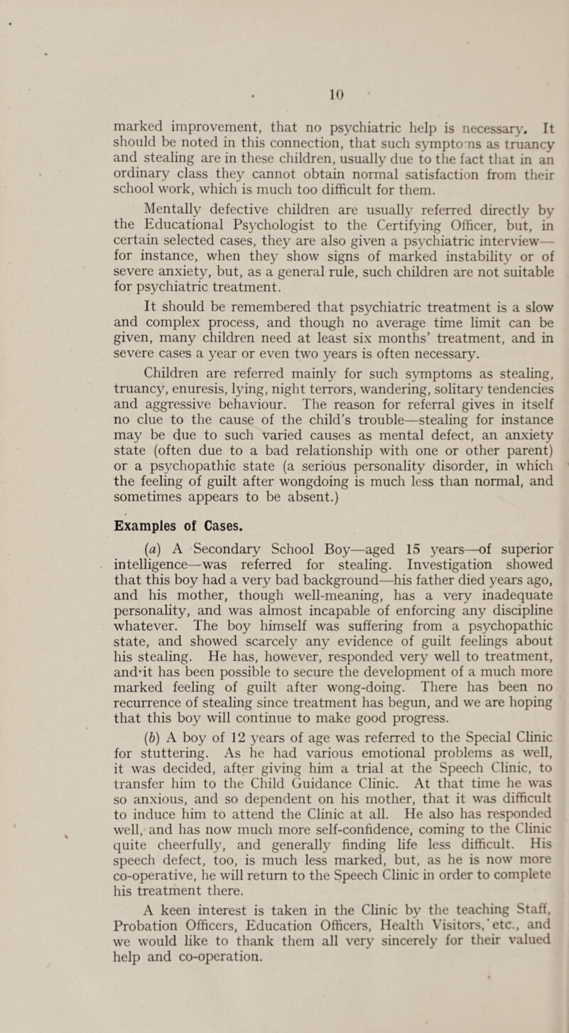 marked improvement, that no psychiatric help is necessary. It should be noted in this connection, that such symptoms as truancy and stealing are in these children, usually due to the fact that in an ordinary class they cannot obtain normal satisfaction from their school work, which is much too difficult for them. Mentally defective children are usually referred directly by the Educational Psychologist to the Certifying Officer, but, in certain selected cases, they are also given a psychiatric interview for instance, when they show signs of marked instability or of severe anxiety, but, as a general rule, such children are not suitable for psychiatric treatment. It should be remembered that psychiatric treatment is a slow and complex process, and though no average time limit can be given, many children need at least six months’ treatment, and in severe cases a year or even two years is often necessary. Children are referred mainly for such symptoms as stealing, truancy, enuresis, lying, night terrors, wandering, solitary tendencies and aggressive behaviour. The reason for referral gives in itself no clue to the cause of the child’s trouble—stealing for instance may be due to such varied causes as mental defect, an anxiety state (often due to a bad relationship with one or other parent) or a psychopathic state (a serious personality disorder, in which the feeling of guilt after wongdoing is much less than normal, and sometimes appears to be absent.) Examples of Cases. (a) A Secondary School Boy—aged 15 years—of superior intelligence—was referred for stealing. Investigation showed that this boy had a very bad background—his father died years ago, and his mother, though well-meaning, has a very inadequate personality, and was almost incapable of enforcing any discipline whatever. The boy himself was suffering from a psychopathic state, and showed scarcely any evidence of guilt feelings about his stealing. He has, however, responded very well to treatment, and’it has been possible to secure the development of a much more marked feeling of guilt after wong-doing. There has been no recurrence of stealing since treatment has begun, and we are hoping that this boy will continue to make good progress. (b) A boy of 12 years of age was referred to the Special Clinic for stuttering. As he had various emotional problems as well, it was decided, after giving him a trial at the Speech Clinic, to transfer him to the Child Guidance Clinic. At that time he was so anxious, and so dependent on his mother, that it was difficult to induce him to attend the Clinic at all. He also has responded well, and has now much more self-confidence, coming to the Clinic quite cheerfully, and generally finding life less difficult. His speech defect, too, is much less marked, but, as he is now more co-operative, he will return to the Speech Clinic in order to complete his treatment there. A keen interest is taken in the Clinic by the teaching Staff, Probation Officers, Education Officers, Health Visitors,’etc., and we would like to thank them all very sincerely for their valued help and co-operation.