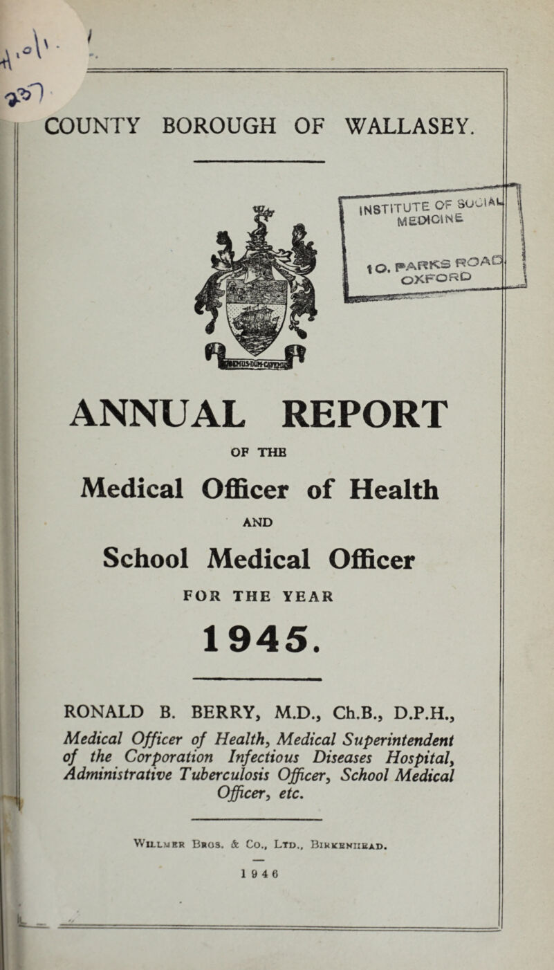 4'*V COUNTY BOROUGH OF WALLASEY. INSTITUTE OF SoClAW medicine « q, PARKS ROALJ OXFORD ANNUAL REPORT OF THE Medical Officer of Health AND School Medical Officer FOR THE YEAR 1945. RONALD B. BERRY, M.D., Ch.B., D.P.H., Medical Officer of Health, Medical Superintendent of the Corporation Infectious Diseases Hospital^ Administrative Tuberculosis Officer, School Medical Officer, etc. Willmer B*o3. & Co., Ltd., Birkenhead. 19 4 6