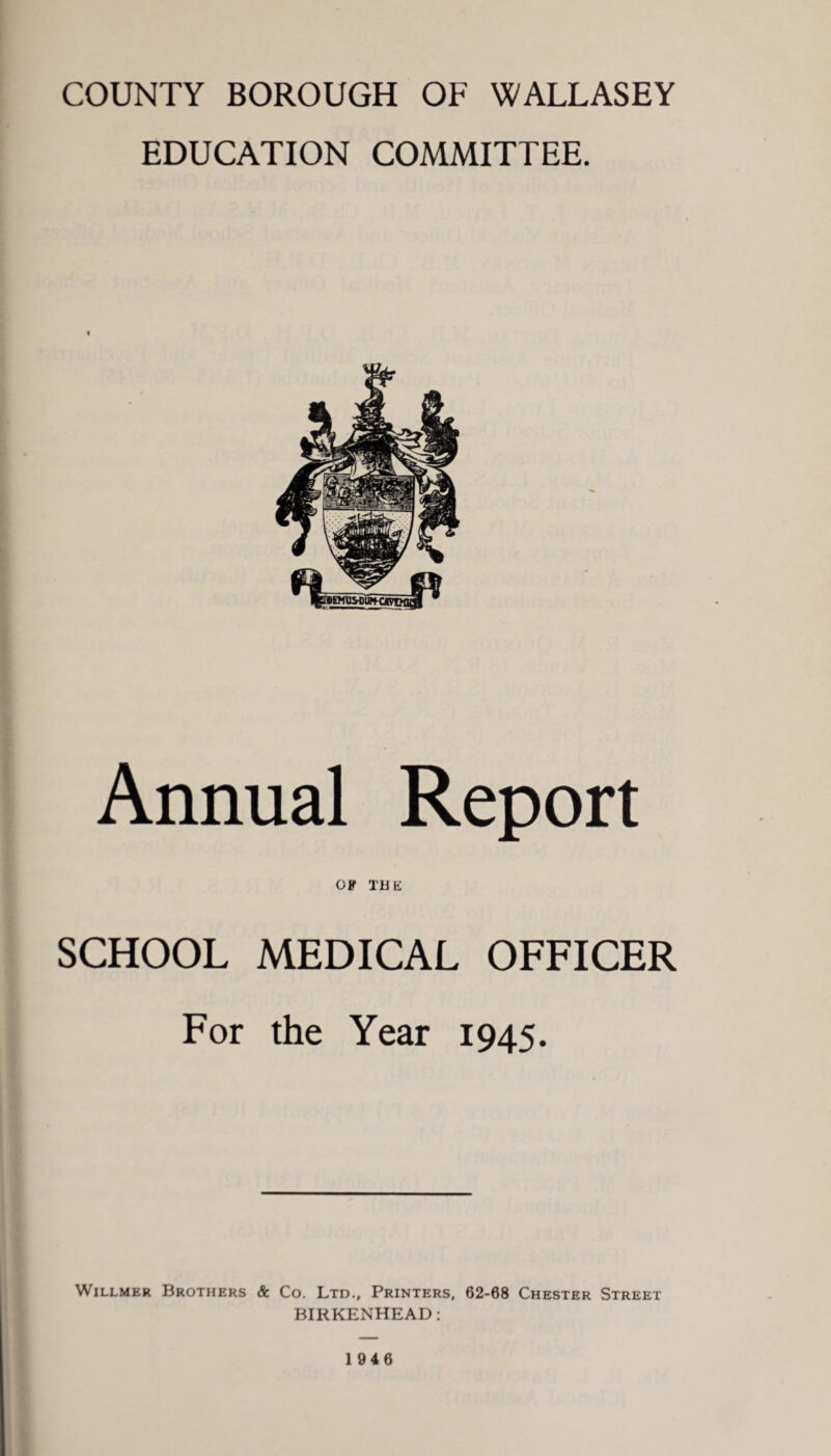 COUNTY BOROUGH OF WALLASEY EDUCATION COMMITTEE. Annual Report OF THE SCHOOL MEDICAL OFFICER For the Year 1945. Willmer Brothers & Co. Ltd., Printers, 62-68 Chester Street BIRKENHEAD: 1946