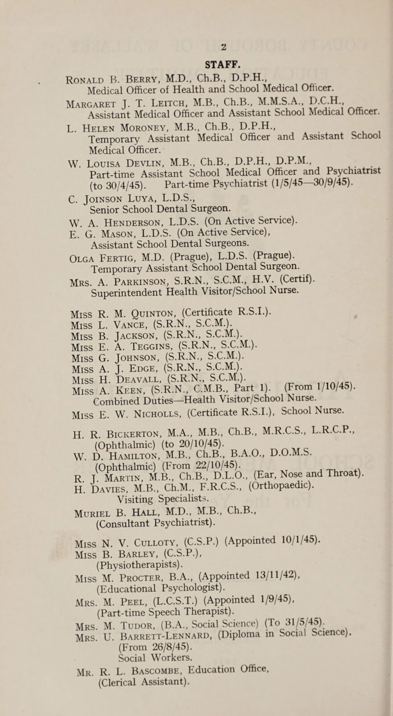 STAFF. Ronald B. Berry, M.D., Ch.B., D.P.H., Medical Officer of Health and School Medical Officer. Margaret J. T. Leitch, M.B., Ch.B., M.M.S.A., D.C.H., Assistant Medical Officer and Assistant School Medical Officer. L. Helen Moroney, M.B., Ch.B., D.P.H., Temporary Assistant Medical Officer and Assistant School Medical Officer. W. Louisa Devlin, M.B., Ch.B., D.P.H., D.P.M., Part-time Assistant School Medical Officer and Psychiatrist (to 30/4/45). Part-time Psychiatrist (1/5/45—30/9/45). C. Joinson Luya, L.D.S., Senior School Dental Surgeon. W. A. Henderson, L.D.S. (On Active Service). E. G. Mason, L.D.S. (On Active Service), Assistant School Dental Surgeons. Olga Fertig, M.D. (Prague), L.D.S. (Prague). Temporary Assistant School Dental Surgeon. Mrs. A. Parkinson, S.R.N., S.C.M., H.V. (Certif). Superintendent Health Visitor/School Nurse. Miss R. M. Quinton, (Certificate R.S.I.). Miss L. Vance, (S.R.N., S.C.M.). Miss B. Jackson, (S.R.N., S.C.M.). Miss E. A. Teggins, (S.R.N., S.C.M.). Miss G. Johnson, (S.R.N., S.C.M.). Miss A. J. Edge, (S.R.N., S.C.M.). Miss H. Deavall, (S.R.N., S.C.M.). Miss A. Keen, (S.R.N., C.M.B., Part 1). (From 1/10/45). Combined Duties—Health Visitor/School Nurse. Miss E. W. Nicholls, (Certificate R.S.I.), School Nurse. H. R. Bickerton, M.A., M.B., Ch.B., M.R.C.S., L.R.C.P., (Ophthalmic) (to 20/10/45). W. D. Hamilton, M.B., Ch.B., B.A.O., D.O.M.S. (Ophthalmic) (From 22/10/45). R. T. Martin, M.B., Ch.B., D.L.O., (Ear, Nose and Throat). H. Davies, M.B., Ch.M., F.R.C.S., (Orthopaedic). Visiting Specialists. Muriel B. Hall, M.D., M.B., Ch.B., (Consultant Psychiatrist). Miss N. V. Culloty, (C.S.P.) (Appointed 10/1/45). Miss B. Barley, (C.S.P.), (Physiotherapists). Miss M. Procter, B.A., (Appointed 13/11/42), (Educational Psychologist). Mrs. M. Peel, (L.C.S.T.) (Appointed 1/9/45), (Part-time Speech Therapist). Mrs. M. Tudor, (B.A., Social Science) (To 31/5/45). Mrs. U. Barrett-Lennard, (Diploma in Social bcienee) (From 26/8/45). Social Workers. Mr. R. L. Bascombe, Education Office, (Clerical Assistant).