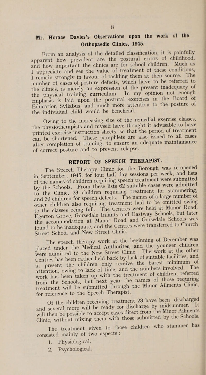 Mr. Horace Davies’s Observations upon the work of the Orthopaedic Clinics, 1945. From an analysis of the detailed classification, it is painfully apparent how prevalent are the postural errors of childhood, and how important the clinics are for school children. Much as I appreciate and see the value of treatment of these conditions, I remain strongly in favour of tackling them at their source. 1 he number of cases of posture defects, which have to be referred to the clinics, is merely an expression of the present inadequacy of the physical training curriculum. In my opinion not enough emphasis is laid upon the postural exercises in the Board of Education Syllabus, and much more attention to the posture of the individual child would be beneficial. Owing to the increasing size of the remedial exercise classes, the physiotherapists and myself have thought it advisable to have printed exercise instruction sheets, so that the period of treatment can be shortened. These pamphlets are also issued to all cases after completion of training, to ensure an adequate maintainance of correct posture and to prevent relapse. REPORT OF SPEECH THERAPIST. The Speech Therapy Clinic for the Borough was re-opened in September, 1945, for four half day sessions per week, and lists of the names of children requiring speech treatment were submitted by the Schools. From these lists 62 suitable cases were admitted to the Clinic, 23 children requiring treatment for stammering and 39 children for speech defects. The names of a large number of other children also requiring treatment had to be omitted owing to the classes being full. The Centres were held at Manor Road Eeerton Grove, Gorsedale Infants and Eastway Schools but la er the accommodation at Manor Road and Gorsedale Schools was found to be inadequate, and the Centres were transferred to Church Street School and New Street Clinic. The speech therapy work at the beginning of December was placed under the Medical Authority, and the younger children were admitted to the New Street Clime. The work at the other Centres has been rather held back by lack of suitable facilities, and at present the children only receive the barest minimum o attention, owing to lack of time, and the numbers involved work has been taken up with the treatment of children, referre from the Schools, but next year the names of those requi• ng treatment will be submitted through the Minor Ailments Clinic, for reference to the Speech Therapist. Of the children receiving treatment 23 have been discharged and several more will be ready for discharge by midsummer. It will then be possible to accept cases direct from the Minor Ailments Clinic, without mixing them with those submitted by the Schools. The treatment given to those children who stammer has consisted mainly of two aspects : 1. Physiological. 2. Psychological.