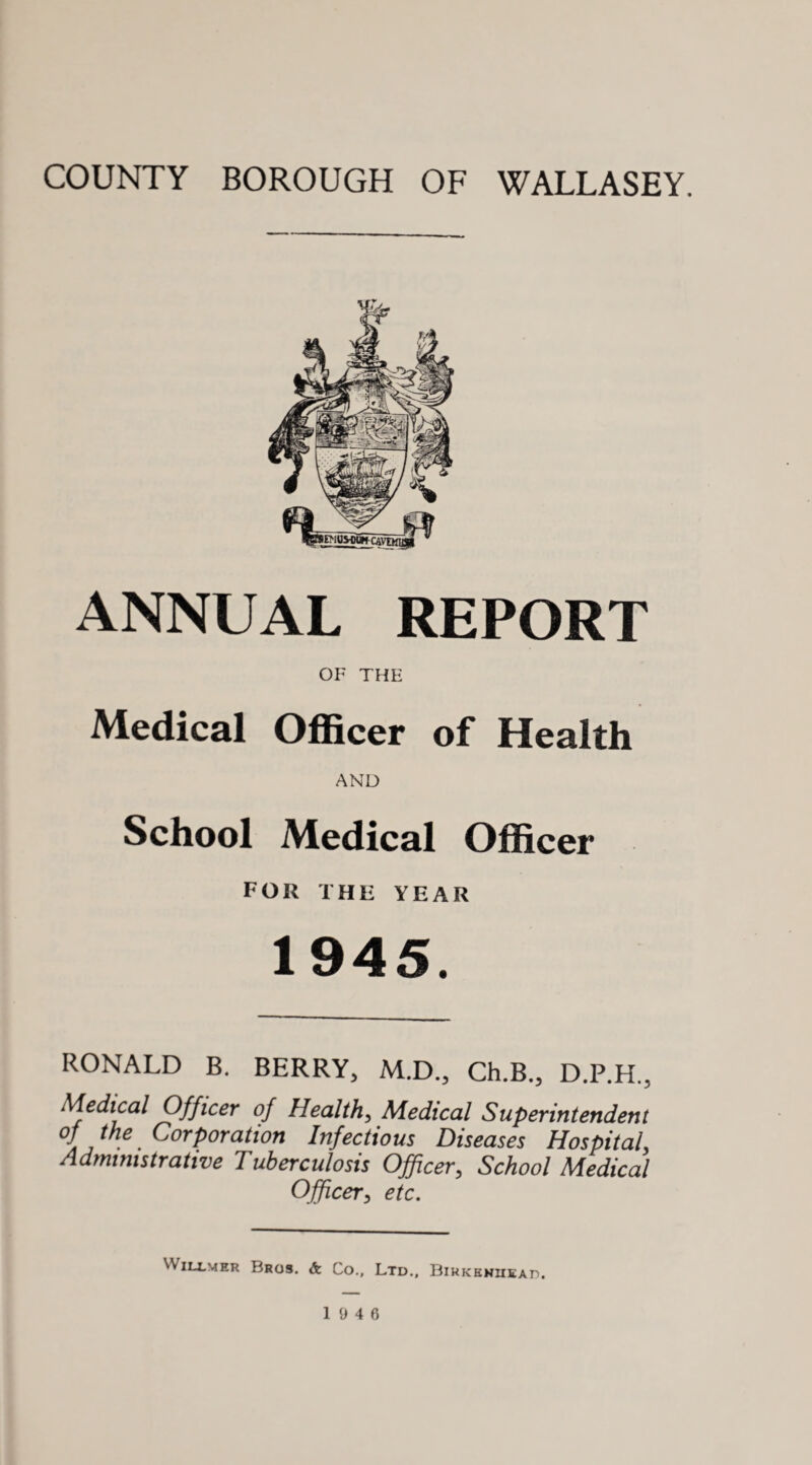 COUNTY BOROUGH OF WALLASEY. ANNUAL REPORT OF THE Medical Officer of Health AND School Medical Officer for the year 1945. RONALD B. BERRY, M.D., Ch.B., D.P.H., Medical Officer of Health, Medical Superintendent °f ^ the Corporation Infectious Diseases Hospital, Administrative Tuberculosis Officer, School Medical Officer, etc. 'V^ILLMER Bros. &. Co., Ltd., Birkenhead.