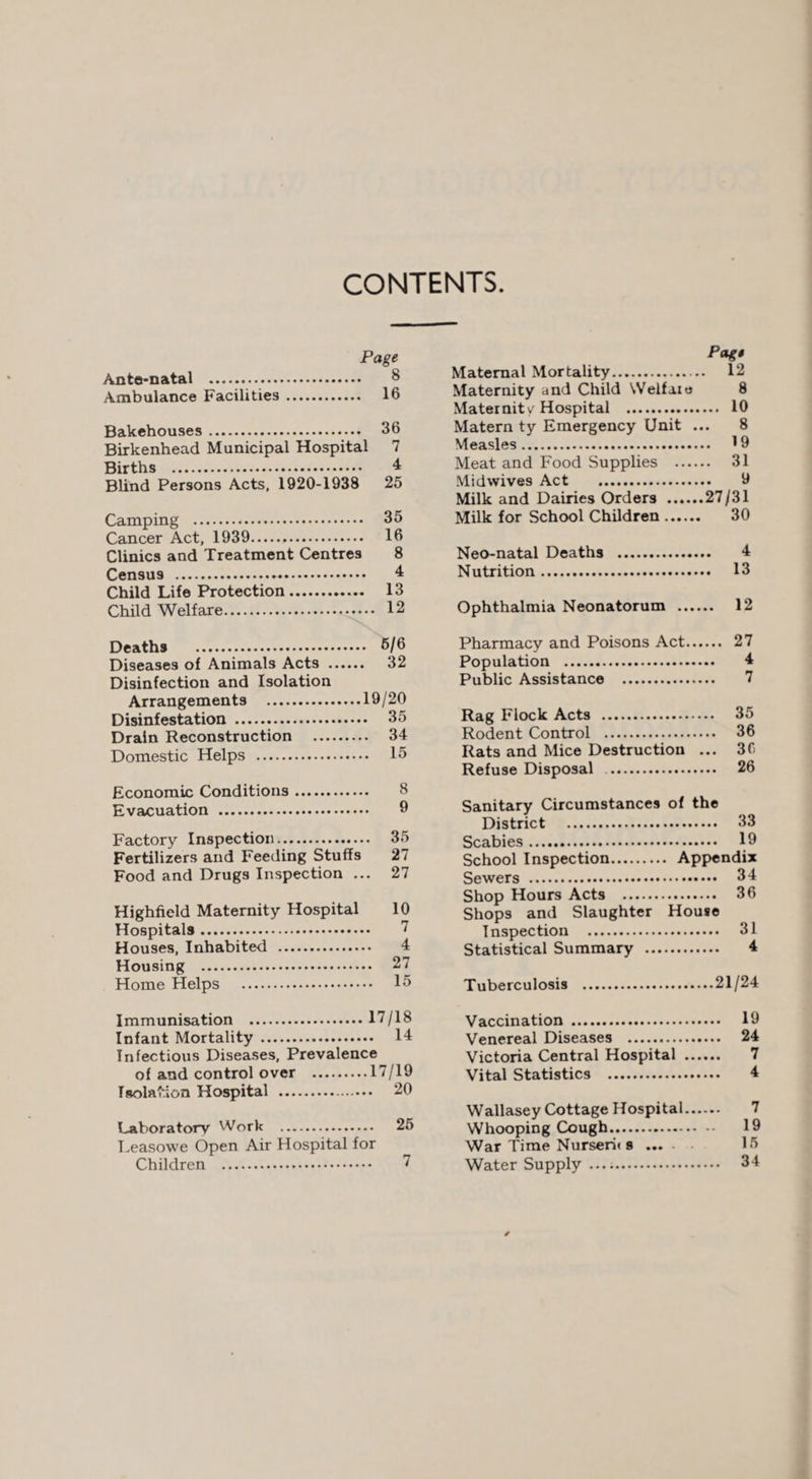 CONTENTS Ante-natal . ° Ambulance Facilities. 16 Bakehouses. 36 Birkenhead Municipal Hospital 7 Births . 4 Blind Persons Acts, 1920-1938 25 Camping . 35 Cancer Act, 1939... 16 Clinics and Treatment Centres 8 Census . 4 Child Life Protection. 13 Child Welfare. 12 Deaths . 6/6 Diseases of Animals Acts . 32 Disinfection and Isolation Arrangements .19/20 Disinfestation . 35 Drain Reconstruction . 34 Domestic Helps . 15 Economic Conditions Evacuation . Factory Inspection. 35 Fertilizers and Feeding Stuffs 27 Food and Drugs Inspection ... 27 Highfield Maternity Hospital 10 Hospitals. ” Houses, Inhabited . 4 Housing . 27 Home Helps . 15 Immunisation .17/18 Infant Mortality . 14 Infectious Diseases, Prevalence of and control over .17/19 Isolation Hospital . 20 Laboratory Work . 25 Leasowe Open Air Hospital for Children . Pag! Maternal Mortality. 12 Maternity and Child Welfare 8 Maternity'Hospital . 10 Matern ty Emergency Unit ... 8 Measles. 19 Meat and Food Supplies . 31 Midwives Act . 9 Milk and Dairies Orders .27/31 Milk for School Children. 30 Neo-natal Deaths . 4 Nutrition. 13 Ophthalmia Neonatorum . 12 Pharmacy and Poisons Act. 27 Population . 4 Public Assistance . 7 Rag Flock Acts . 35 Rodent Control . 36 Rats and Mice Destruction ... 36 Refuse Disposal .. 26 Sanitary Circumstances of the District . 33 Scabies. 19 School Inspection. Appendix Sewers . 34 Shop Hours Acts . 36 Shops and Slaughter House Inspection . 31 Statistical Summary . 4 Tuberculosis .21/24 Vaccination . 19 Venereal Diseases . 24 Victoria Central Hospital . 7 Vital Statistics . 4 Wallasey Cottage Hospital. 7 Whooping Cough. 19 War Time Nurseru s. 15 Water Supply .. 34