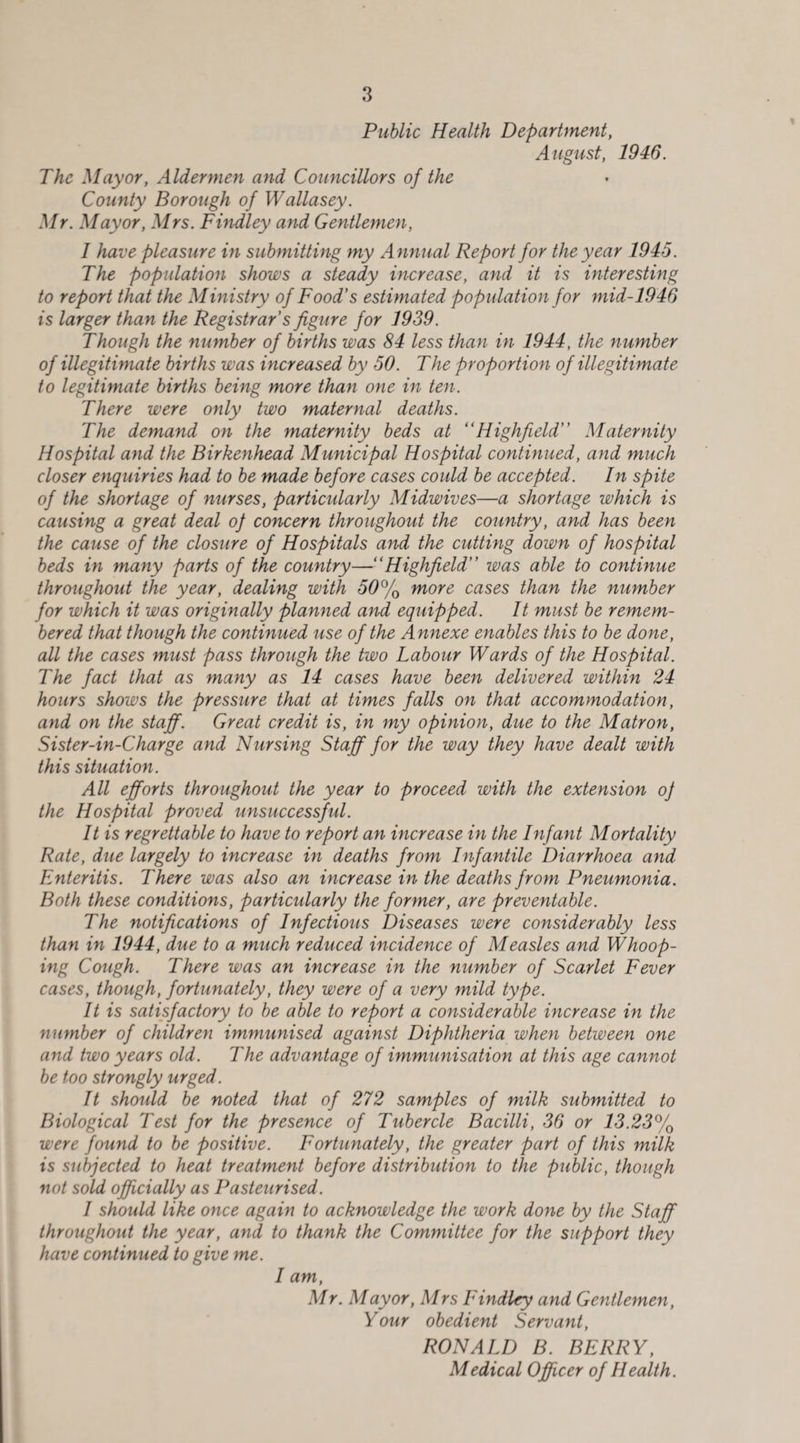 Public Health Department, August, 1946. The Mayor, Aldermen and Councillors of the County Borough of Wallasey. Mr. Mayor, Mrs. Findley and Gentlemen, 1 have pleasure in submitting my Annual Report for the year 1945. The population shows a steady increase, and it is interesting to report that the Ministry of Food’s estimated population for mid-1946 is larger than the Registrar’s figure for 1939. Though the number of births was 84 less than in 1944, the number of illegitimate births was increased by 50. The proportion of illegitimate to legitimate births being more than one in ten. There were only two maternal deaths. The demand on the maternity beds at “Highfield Maternity Hospital and the Birkenhead Municipal Hospital continued, and much closer enquiries had to be made before cases could be accepted. In spite of the shortage of nurses, particularly Midwives—a shortage which is causing a great deal op concern throughout the country, and has been the cause of the closure of Hospitals and the cutting down of hospital beds in many parts of the country—“Highfield was able to continue throughout the year, dealing with 50% more cases than the number for which it was originally planned and equipped. It must be remem¬ bered that though the continued use of the Annexe enables this to be done, all the cases must pass through the two Labour Wards of the Hospital. The fact that as many as 14 cases have been delivered within 24 hours shows the pressure that at times falls on that accommodation, and on the staff. Great credit is, in my opinion, due to the Matron, Sister-in-Charge and Nursing Staff for the way they have dealt with this situation. All efforts throughout the year to proceed with the extension op the Hospital proved unsuccessful. It is regrettable to have to report an increase in the Infant Mortality Rate, due largely to increase in deaths from Infantile Diarrhoea and Enteritis. There was also an increase in the deaths from Pneumonia. Both these conditions, particularly the former, are preventable. The notifications of Infectious Diseases were considerably less than in 1944, due to a much reduced incidence of Measles and Whoop¬ ing Cough. There was an increase in the number of Scarlet Fever cases, though, fortunately, they were of a very mild type. It is satisfactory to be able to report a considerable increase in the number of children immunised against Diphtheria when between one and two years old. The advantage of immunisation at this age cannot be too strongly urged. It should be noted that of 272 samples of milk submitted to Biological Test for the presence of Tubercle Bacilli, 36 or 13.23% were found to be positive. Fortunately, the greater part of this milk is subjected to heat treatment before distribution to the public, though not sold officially as Pasteurised. 1 should like once again to acknowledge the work done by the Staff throughout the year, and to thank the Committee for the support they have continued to give me. I am, Mr. Mayor, Mrs Findley and Gentlemen, Your obedient Servant, RONALD B. BERRY, Medical Officer of Health.