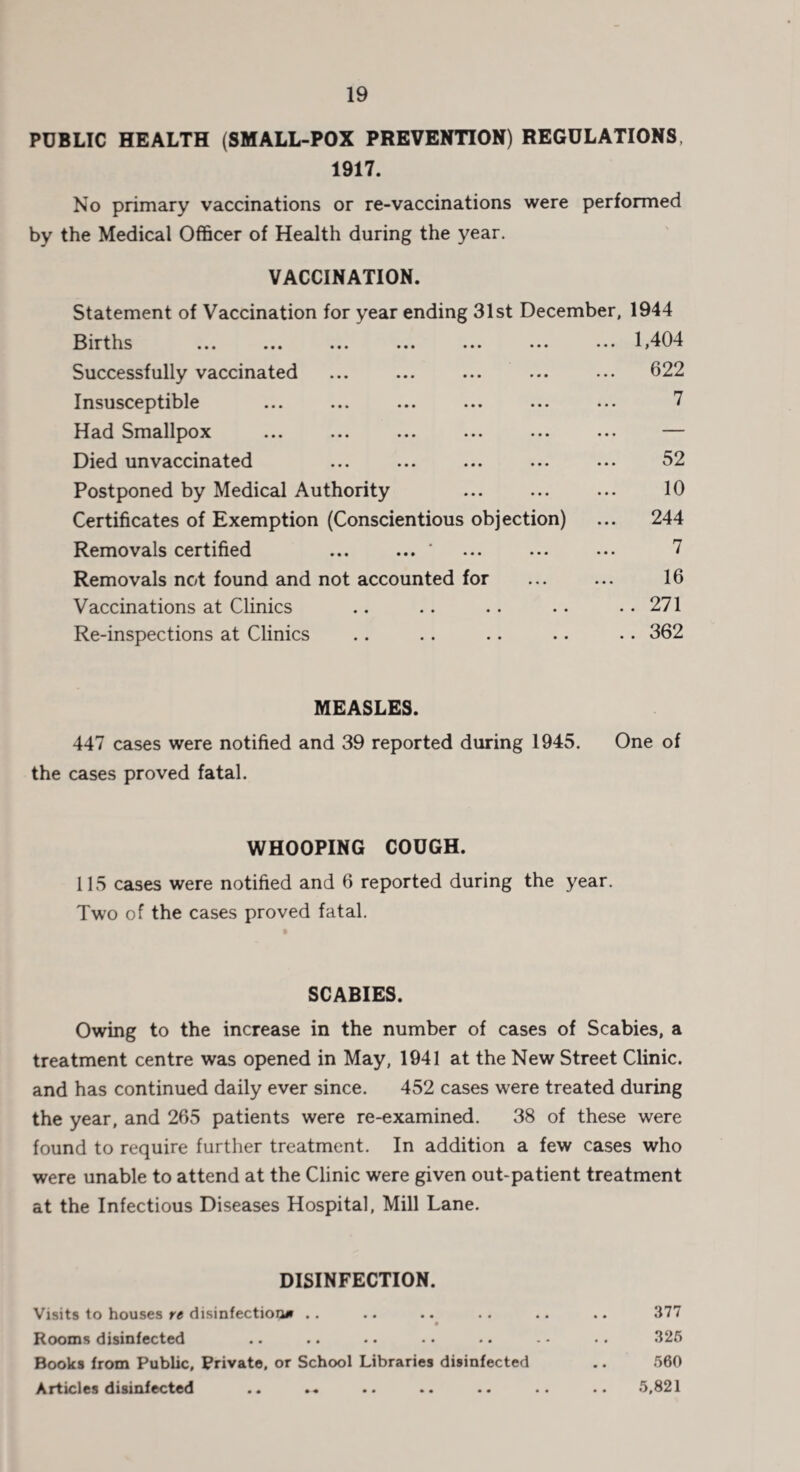 PUBLIC HEALTH (SMALL-POX PREVENTION) REGULATIONS 1917. No primary vaccinations or re-vaccinations were performed by the Medical Officer of Health during the year. VACCINATION. Statement of Vaccination for year ending 31st December, 1944 Births ... ... ... ... ... ... ... 1,404 Successfully vaccinated . 622 Insusceptible ... ... ... ... ... ... 7 Had Smallpox ... ... ... ... ... ... — Died unvaccinated ... ... ... ... ... 52 Postponed by Medical Authority ... ... ... 10 Certificates of Exemption (Conscientious objection) ... 244 Removals certified ... ... * ... ... ... 7 Removals not found and not accounted for ... ... 16 Vaccinations at Clinics .. .. .. . • .. 271 Re-inspections at Clinics .. .. .. .. .. 362 MEASLES. 447 cases were notified and 39 reported during 1945. One of the cases proved fatal. WHOOPING COUGH. 115 cases were notified and 6 reported during the year. Two of the cases proved fatal. SCABIES. Owing to the increase in the number of cases of Scabies, a treatment centre was opened in May, 1941 at the New Street Clinic, and has continued daily ever since. 452 cases were treated during the year, and 265 patients were re-examined. 38 of these were found to require further treatment. In addition a few cases who were unable to attend at the Clinic were given out-patient treatment at the Infectious Diseases Hospital, Mill Lane. DISINFECTION. Visits to houses re disinfection* .. .. .. . . .. .. 377 Rooms disinfected .. .. •. .. .. - • •. 325 Books from Public, Private, or School Libraries disinfected .. 560 Ai tteles disinfected .. ». .. .. .. .. .. 5,821