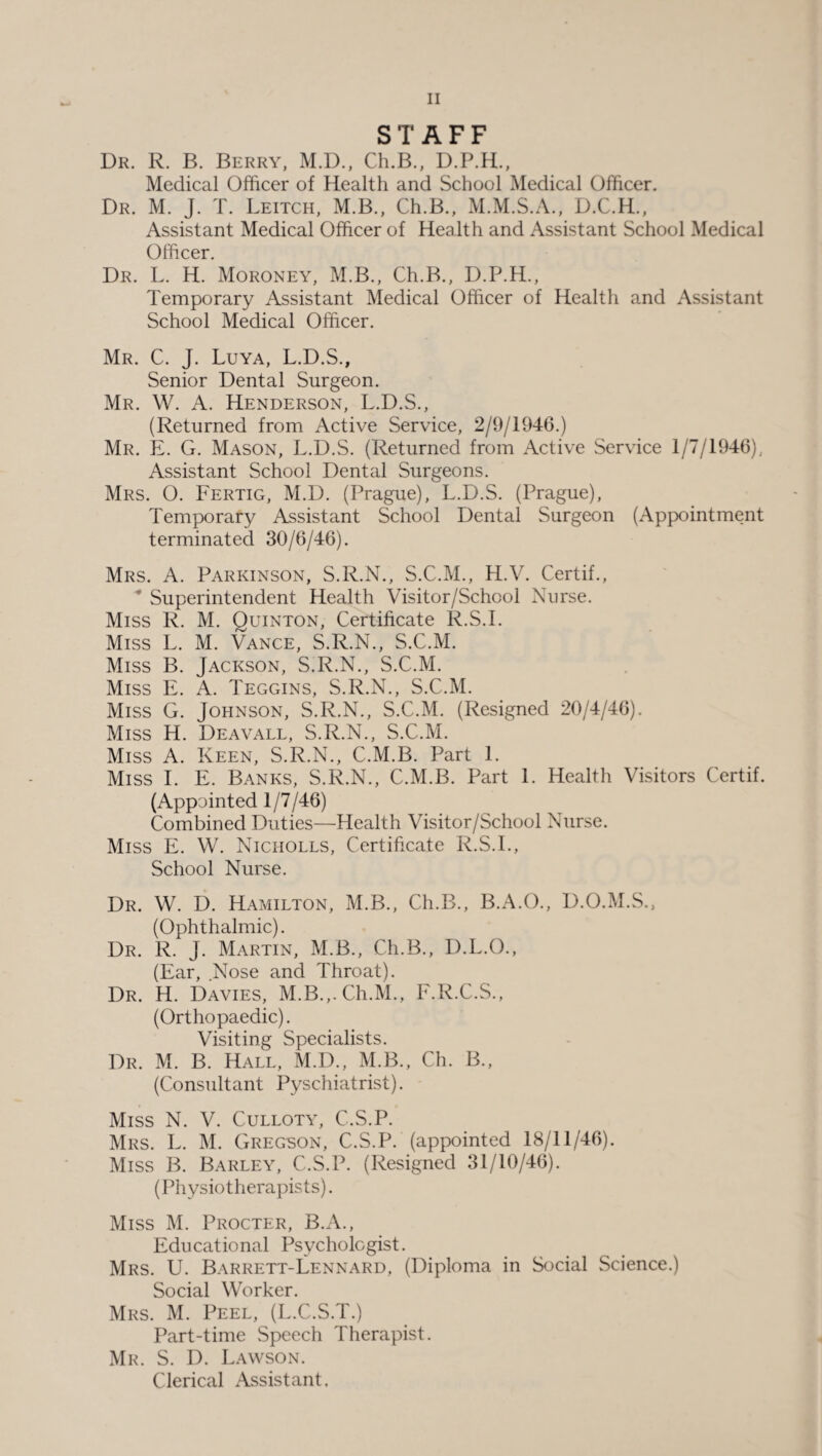 STAFF Dr. R. B. Berry, M.D., Ch.B., D.P.H., Medical Officer of Health and School Medical Officer. Dr. M. J. T. Leitch, M.B., Ch.B., M.M.S.A., D.C.H., Assistant Medical Officer of Health and Assistant School Medical Officer. Dr. L. H. Moroney, M.B., Ch.B., D.P.H., Temporary Assistant Medical Officer of Health and Assistant School Medical Officer. Mr. C. J. Luya, L.D.S., Senior Dental Surgeon. Mr. W. A. Henderson, L.D.S., (Returned from Active Service, 2/9/1946.) Mr. E. G. Mason, L.D.S. (Returned from Active Service 1/7/1946), Assistant School Dental Surgeons. Mrs. O. Fertig, M.D. (Prague), L.D.S. (Prague), Temporary Assistant School Dental Surgeon (Appointment terminated 30/6/46). Mrs. A. Parkinson, S.R.N., S.C.M., H.V. Certif., * Superintendent Health Visitor/School Nurse. Miss R. M. Quinton, Certificate R.S.I. Miss L. M. Vance, S.R.N., S.C.M. Miss B. Jackson, S.R.N., S.C.M. Miss E. A. Teggins, S.R.N., S.C.M. Miss G. Johnson, S.R.N., S.C.M. (Resigned 20/4/46). Miss H. Deavall, S.R.N., S.C.M. Miss A. Keen, S.R.N., C.M.B. Part 1. Miss I. E. Banks, S.R.N., C.M.B. Part 1. Health Visitors Certif. (Appointed 1/7/46) Combined Duties—Health Visitor/School Nurse. Miss E. W. Nicholls, Certificate R.S.I., School Nurse. Dr. W. D. Hamilton, M.B., Ch.B., B.A.O., D.O.M.S., (Ophthalmic). Dr. R. J. Martin, M.B., Ch.B., D.L.O., (Ear, Nose and Throat). Dr. H. Davies, M.B.,.Ch.M., F.R.C.S., (Orthopaedic). Visiting Specialists. Dr. M. B. Hall, M.D., M.B., Ch. B., (Consultant Pyschiatrist). Miss N. V. Culloty, C.S.P. Mrs. L. M. Gregson, C.S.P. (appointed 18/11/46). Miss B. Barley, C.S.P. (Resigned 31/10/46). (Physiotherapists). Miss M. Procter, B.A., Educational Psychologist. Mrs. U. Barrett-Lennard, (Diploma in Social Science.) Social Worker. Mrs. M. Peel, (L.C.S.T.) Part-time Speech Therapist. Mr. S. D. Lawson. Clerical Assistant.