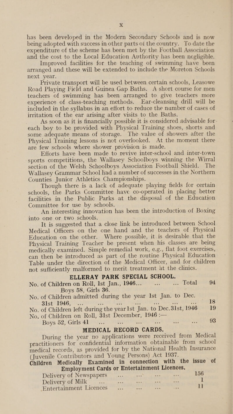 has been developed in the Modern Secondary Schools and is now being adopted with success in other paits ot the country. To date the expenditure of the scheme has been met by the Football Association and the cost to the Local Education Authority has been negligible. Improved facilities for the teaching of swimming have been arranged and these will be extended to include the Moreton Schools next year. Private transport will be used between certain schools, Leasowe Road Playing Field and Guinea Gap Baths. A short course for men teachers of swimming has been arranged to give teachers more experience of class-teaching methods. Ear-cleansing drill will be included in the syllabus in an effort to reduce the number of cases of irritation of the ear arising after visits to the Baths. As soon as it is financially possible it is considered advisable for each boy to be provided with Physical Training shoes, shorts and some adequate means of storage. The value of showers after the Physical Training lessons is not overlooked. At the moment there are few schools where shower provision is made. Efforts have been made to revive inter-school and inter-town sports competitions, the Wallasey Schoolboys winning the Wirral section of the Welsh Schoolboys Association Football Shield. The Wallasey Grammar School had a number of successes in the Northern Counties Junior Athletics Championships. Though there is a lack of adequate playing fields for certain schools, the Parks Committee have co-operated in placing better facilities in the Public Parks at the disposal of the Education Committee for use by schools. An interesting innovation has been the introduction of Boxing into one or two schools. It is suggested that a close link be introduced between School Medical Officers on the one hand and the teachers of Physical Education on the other. Where possible, it is desirable that the Physical Training Teacher be present when his classes are being medically examined. Simple remedial work, e.g., flat foot exercises, can then be introduced as part of the routine Physical Education Table under the direction of the Medical Officer, and for children not sufficiently malformed to merit treatment at the clinics. ELLERAY PARK SPECIAL SCHOOL. No. of Children on Roll, 1st Jan., 1946... ... ... Total Boys 58, Girls 36. No. of Children admitted during the year 1st Jan. to Dec. 31st 1946, No. of Children left during the year 1st Jan. to Dec. 31st, 1946 No. of Children on Roll, 31st December, 1946 Boys 52, Girls 41 MEDICAL RECORD CARDS. During the year no applications were received from Medical practitioners for confidential information obtainable from school medical records, as provided for by the National Health Insurance (Juvenile Contributors and Young Persons) Act 1937. Children Medically Examined in connection with the issue of Employment Cards or Entertainment Licences. Delivery of Newspapers ... ... ... ••• 156 Delivery of Milk ... ... . • • • • • • • • 1 Entertainment Licences .