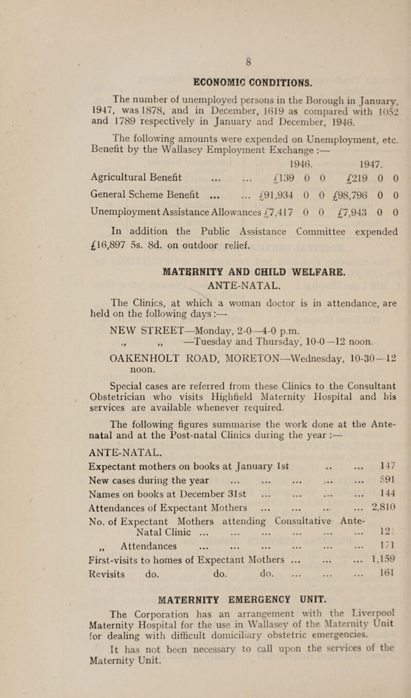 ECONOMIC CONDITIONS. The number of unemployed persons in the Borough in January, 1947, was 1878, and in December, 1619 as compared with 1052 and 1789 respectively in January and December, 1946. The following amounts were expended on Unemployment, etc. Benefit by the Wallasey Employment Exchange :— 1946. 1947. Agricultural Benefit . £139 0 0 £219 0 0 General Scheme Benefit .£91,934 0 0 £98,796 0 0 Unemployment Assistance Allowances £7,417 0 0 £7,943 0 0 In addition the Public Assistance Committee expended £16,897 5s. 8d. on outdoor relief. MATERNITY AND CHILD WELFARE. ANTE-NATAL. The Clinics, at which a woman doctor is in attendance, are held on the following days :—• NEW STREET—Monday, 2-0—4-0 p.m. ,, —Tuesday and Thursday, 10-0—12 noon. OAKENHOLT ROAD, MORETON—Wednesday, 10-30-12 noon. Special cases are referred from these Clinics to the Consultant Obstetrician who visits Highlield Maternity Hospital and his services are available whenever required. The following figures summarise the work done at the Ante¬ natal and at the Post-natal Clinics during the year :— ANTE-NATAL. Expectant mothers on books at January 1st .. ... 147 New cases during the year ... ... ... ... ... 591 Names on books at December 31st ... ... ... 144 Attendances of Expectant Mothers ... ... ... ... 2,810 No. of Expectant Mothers attending Consultative Ante- Natal Clinic ... ... ... ... ... ... 12 ,, Attendances ... ... ... ... ... ... 171 First-visits to homes of Expectant Mothers ... ... ... 1,159 Revisits do. do. do. ... ... ... 161 MATERNITY EMERGENCY UNIT. The Corporation has an arrangement with the Liverpool Maternity Hospital for the use in Wallasey of the Maternity Unit for dealing with difficult domiciliary obstetric emergencies. It has not been necessary to call upon the services of the Maternity Unit.