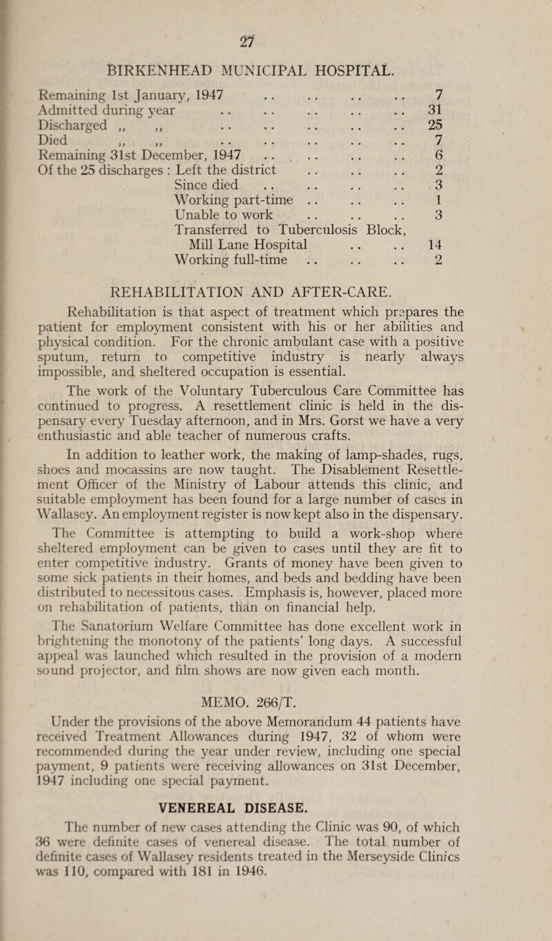 21 BIRKENHEAD MUNICIPAL HOSPITAL. Remaining 1st January, 1947 Admitted during year Discharged „ ,, Died ,, ,, Remaining 31st December, 1947 .... Of the 25 discharges : Left the district Since died Working part-time .. Unable to work Transferred to Tuberculosis Mill Lane Hospital Working full-time Block, 7 31 25 7 6 2 3 1 3 14 2 REHABILITATION AND AFTER-CARE. Rehabilitation is that aspect of treatment which prepares the patient for employment consistent with his or her abilities and physical condition. For the chronic ambulant case with a positive sputum, return to competitive industry is nearly always impossible, and sheltered occupation is essential. The work of the Voluntary Tuberculous Care Committee has continued to progress. A resettlement clinic is held in the dis¬ pensary every Tuesday afternoon, and in Mrs. Gorst we have a very enthusiastic and able teacher of numerous crafts. In addition to leather work, the making of lamp-shades, rugs, shoes and mocassins are now taught. The Disablement Resettle¬ ment Officer of the Ministry of Labour attends this clinic, and suitable employment has been found for a large number of cases in Wallasey. An employment register is now kept also in the dispensary. The Committee is attempting to build a work-shop where sheltered employment can be given to cases until they are fit to enter competitive industry. Grants of money have been given to some sick patients in their homes, and beds and bedding have been distributed to necessitous cases. Emphasis is, however, placed more on rehabilitation of patients, than on financial help. The Sanatorium Welfare Committee has done excellent work in brightening the monotony of the patients’ long days. A successful appeal was launched which resulted in the provision of a modern sound projector, and film shows are now given each month. MEMO. 266/T. Under the provisions of the above Memorandum 44 patients have received Treatment Allowances during 1947, 32 of whom were recommended during the year under review, including one special payment, 9 patients were receiving allowances on 31st December, 1947 including one special payment. VENEREAL DISEASE. The number of new cases attending the Clinic was 90, of which 36 were definite cases of venereal disease. The total number of definite cases of Wallasey residents treated in the Merseyside Clinics was 110, compared with 181 in 1946.