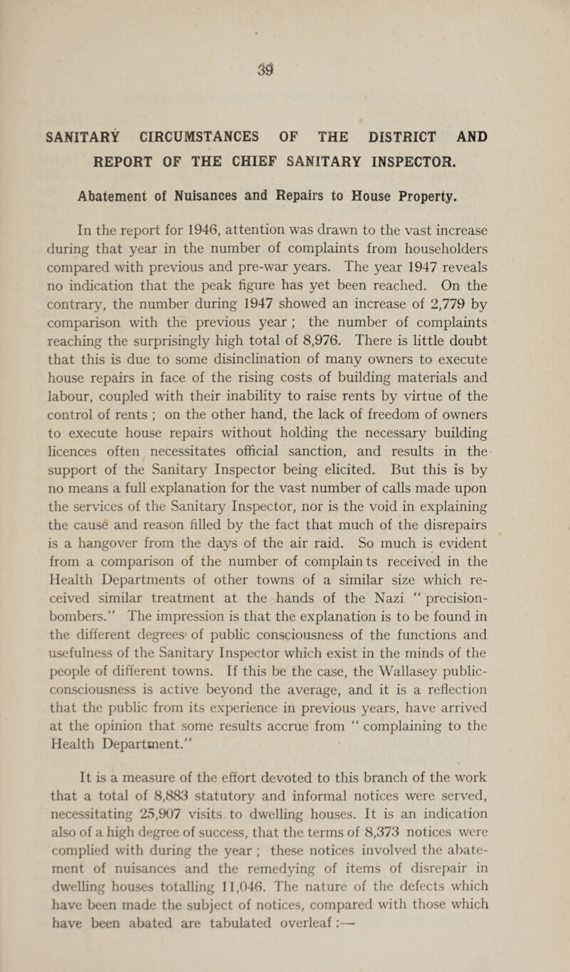 SANITARY CIRCUMSTANCES OF THE DISTRICT AND REPORT OF THE CHIEF SANITARY INSPECTOR. Abatement of Nuisances and Repairs to House Property. In the report for 1946, attention was drawn to the vast increase during that year in the number of complaints from householders compared with previous and pre-war years. The year 1947 reveals no indication that the peak figure has yet been reached. On the contrary, the number during 1947 showed an increase of 2,779 by comparison with the previous year ; the number of complaints reaching the surprisingly high total of 8,976. There is little doubt that this is due to some disinclination of many owners to execute house repairs in face of the rising costs of building materials and labour, coupled with their inability to raise rents by virtue of the control of rents ; on the other hand, the lack of freedom of owners to execute house repairs without holding the necessary building licences often necessitates official sanction, and results in the support of the Sanitary Inspector being elicited. But this is by no means a full explanation for the vast number of calls made upon the services of the Sanitary Inspector, nor is the void in explaining the cause and reason filled by the fact that much of the disrepairs is a hangover from the days of the air raid. So much is evident from a comparison of the number of complaints received in the Health Departments of other towns of a similar size which re¬ ceived similar treatment at the hands of the Nazi “ precision- bombers.” The impression is that the explanation is to be found in the different degrees of public consciousness of the functions and usefulness of the Sanitary Inspector which exist in the minds of the people of different towns. If this be the case, the Wallasey public¬ consciousness is active beyond the average, and it is a reflection that the public from its experience in previous years, have arrived at the opinion that some results accrue from “ complaining to the Health Department.” It is a measure of the effort devoted to this branch of the work that a total of 8,883 statutory and informal notices were served, necessitating 25,907 visits to dwelling houses. It is an indication also of a high degree of success, that the terms of 8,373 notices were complied with during the year ; these notices involved the abate¬ ment of nuisances and the remedying of items of disrepair in dwelling houses totalling 11,046. The nature of the defects which have been made the subject of notices, compared with those which have been abated are tabulated overleaf:—