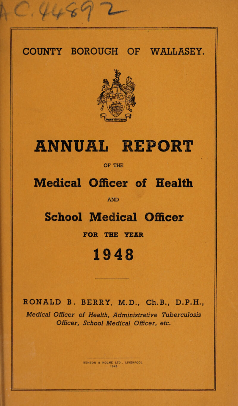 % ANNUAL REPORT Medical Officer of Health AND School Medical Officer FOR THE YEAR 1948 RONALD B. BERRY, M.D., Ch.B., D.P.H., Medical Officer of Health, Administrative Tuberculosis Officer, School Medical Officer, etc. BENSON a HOLME LTD . LIVERPOOL 1949