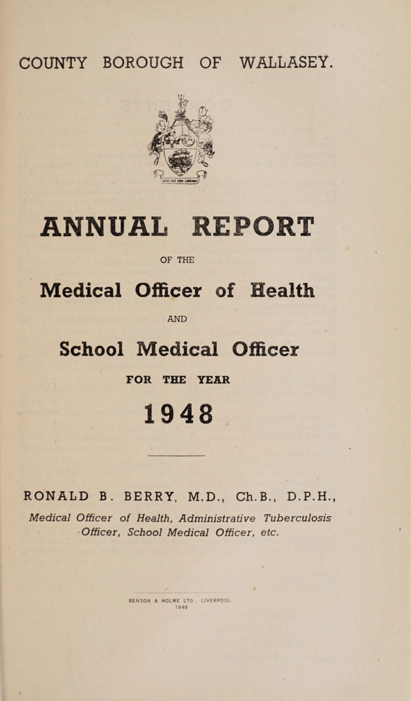 ANNUAL REPORT OF THE Medical Officer of Health AND School Medical Officer FOR THE YEAR 1948 RONALD B. BERRY, M.D., Ch.B., D.P.H., Medical Officer of Health, Administrative Tuberculosis Officer, School Medical Officer, etc. % BENSON ft HOLME LTD . LIVERPOOL 1949