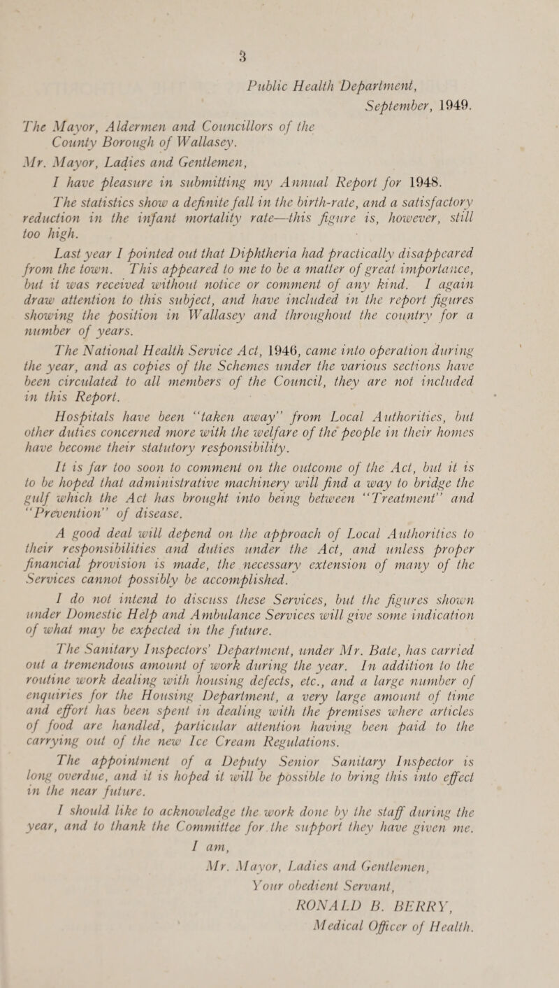 Public Health Department, September, 1949. The Mayor, Aldermen and Councillors of the County Borough of Wallasey. Mr. Mayor, Ladies and Gentlemen, 1 have pleasure in submitting my Annual Report for 1948. The statistics show a definite fall in the birth-rate, and a satisfactory reduction in the infant mortality rate—this figure is, however, still too high. Last year I pointed out that Diphtheria had practically disappeared from the town. This appeared to me to be a matter of great importance, but it was received without notice or comment of any kind. I again draw attention to this subject, and have included in the report figures showing the position in Wallasey and throughout the country for a number of years. The National Health Service Act, 1946, came into operation during the year, and as copies of the Schemes under the various sections have been circulated to all members of the Council, they are not included in this Report. Hospitals have been “taken away” from Local Authorities, but other duties concerned more with the welfare of the' people in their homes have become their statutory responsibility. It is far too soon to comment on the outcome of the Act, but it is to be hoped that administrative machinery will find a way to bridge the gulf which the Act has brought into being between “Treatment” and “Prevention” of disease. A good deal will depend on the approach of Local A uthorities to their responsibilities and duties under the Act, and unless proper financial provision is made, the necessary extension of many of the Services cannot possibly be accomplished. I do not intend to discuss these Services, but the figures shown under Domestic Help and Ambulance Services will give some indication of what may be expected in the future. The Sanitary Inspectors’ Department, under Mr. Bate, has carried out a tremendous amount of work during the year. In addition to the routine work dealing with housing defects, etc., and a large number of enquiries for the Housing Department, a very large amount of time and effort has been spent in dealing with the premises where articles of food are handled, particular attention having been paid to the carrying out of the new Ice Cream Regulations. The appointment of a Deputy Senior Sanitary Inspector is long overdue, and it is hoped it will be possible to bring this into effect in the near future. I should like to acknowledge the work done by the staff during the year, and to thank the Committee for the support they have given me. I am, Mr. Mayor, Ladies and Gentlemen, Your obedient Servant, RONALD B. BERRY, Medical Officer of Health.