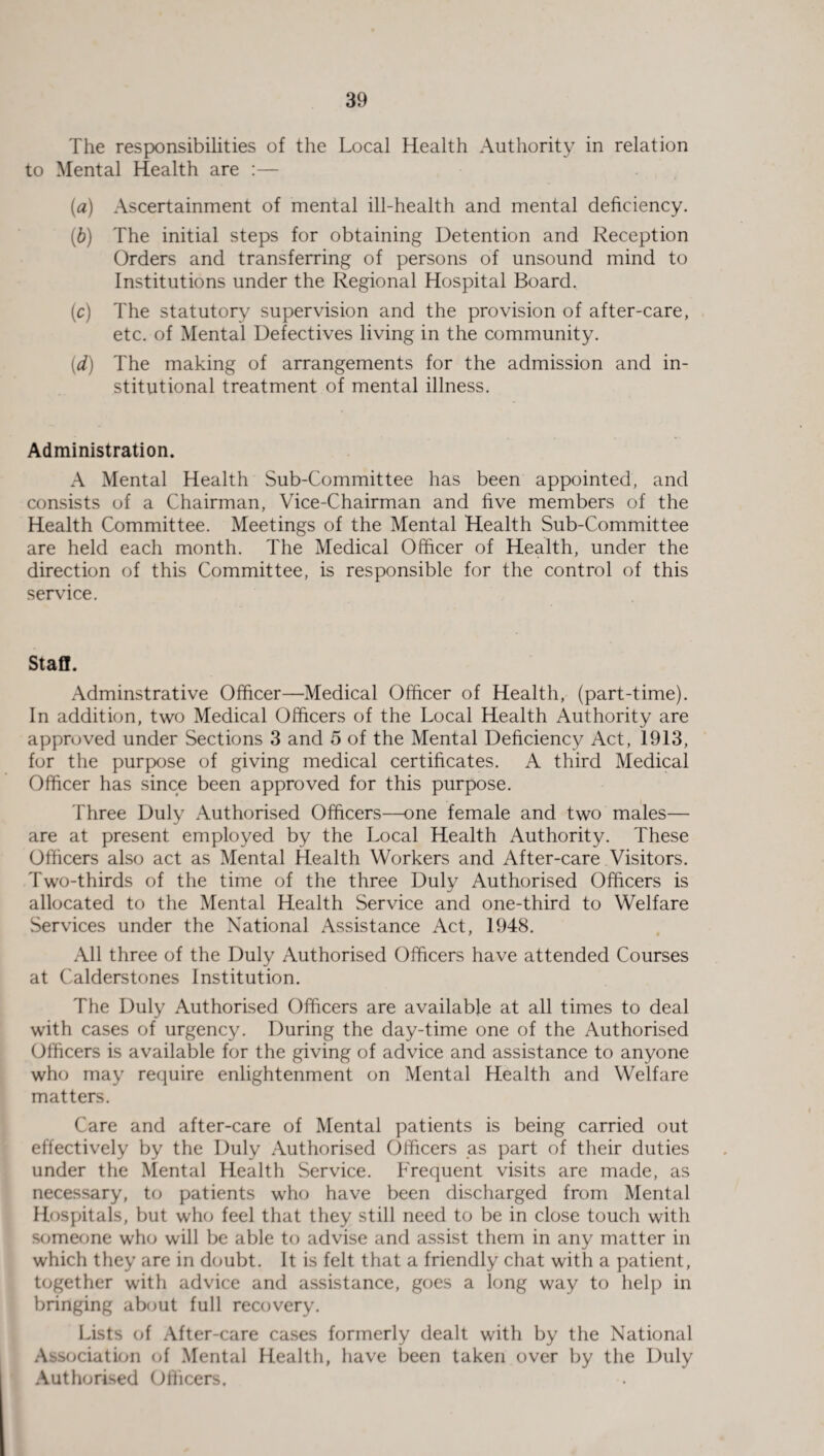 The responsibilities of the Local Health Authority in relation to Mental Health are :— (a) Ascertainment of mental ill-health and mental deficiency. (b) The initial steps for obtaining Detention and Reception Orders and transferring of persons of unsound mind to Institutions under the Regional Hospital Board. (c) The statutory supervision and the provision of after-care, etc. of Mental Defectives living in the community. (d) The making of arrangements for the admission and in¬ stitutional treatment of mental illness. Administration. A Mental Health Sub-Committee has been appointed, and consists of a Chairman, Vice-Chairman and five members of the Health Committee. Meetings of the Mental Health Sub-Committee are held each month. The Medical Officer of Health, under the direction of this Committee, is responsible for the control of this service. Staff. Adminstrative Officer—Medical Officer of Health, (part-time). In addition, two Medical Officers of the Local Health Authority are approved under Sections 3 and 5 of the Mental Deficiency Act, 1913, for the purpose of giving medical certificates. A third Medical Officer has since been approved for this purpose. Three Duly Authorised Officers—one female and two males— are at present employed by the Local Health Authority. These Officers also act as Mental Health Workers and After-care Visitors. Two-thirds of the time of the three Duly Authorised Officers is allocated to the Mental Health Service and one-third to Welfare Services under the National Assistance Act, 1948. All three of the Duly Authorised Officers have attended Courses at C'alderstones Institution. The Duly Authorised Officers are available at all times to deal with cases of urgency. During the day-time one of the Authorised Officers is available for the giving of advice and assistance to anyone who may require enlightenment on Mental Health and Welfare matters. Care and after-care of Mental patients is being carried out effectively by the Duly Authorised Officers as part of their duties under the Mental Health Service. Frequent visits are made, as necessary, to patients who have been discharged from Mental Hospitals, but who feel that they still need to be in close touch with someone who will be able to advise and assist them in any matter in which they are in doubt. It is felt that a friendly chat with a patient, together with advice and assistance, goes a long way to help in bringing about full recovery. Lists of After-care cases formerly dealt with by the National Association of Mental Health, have been taken over by the Duly Authorised Officers.