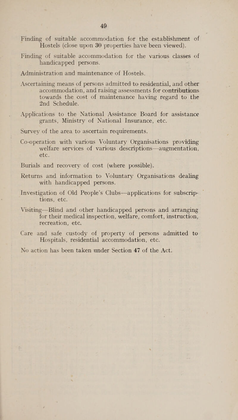 i Finding of suitable accommodation for the establishment of Hostels (close upon 30 properties have been viewed). Finding of suitable accommodation for the various classes of handicapped persons. Administration and maintenance of Hostels. Ascertaining means of persons admitted to residential, and other accommodation, and raising assessments for contributions towards the cost of maintenance having regard to the 2nd Schedule. Applications to the National Assistance Board for assistance grants, Ministry of National Insurance, etc. Survey of the area to ascertain requirements. Co-operation with various Voluntary Organisations providing welfare services of various descriptions—augmentation, etc. Burials and recovery of cost (where possible). Returns and information to Voluntary Organisations dealing with handicapped persons. Investigation of Old People’s Clubs—applications for subscrip¬ tions, etc. Visiting—Blind and other handicapped persons and arranging for their medical inspection, welfare, comfort, instruction, recreation, etc. Care and safe custody of property of persons admitted to Hospitals, residential accommodation, etc. No action has been taken under Section 47 of the Act.