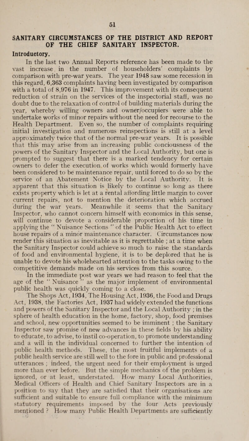 SANITARY CIRCUMSTANCES OF THE DISTRICT AND REPORT OF THE CHIEF SANITARY INSPECTOR. Introductory. In the last two Annual Reports reference has been made to the vast increase in the number of householders’ complaints by comparison with pre-war years. The year 1948 saw some recession in this regard, 6,363 complaints having been investigated by comparison with a total of 8,976 in 1947. This improvement with its consequent reduction of strain on the services of the inspectorial staff, was no doubt due to the relaxation of control of building materials during the year, whereby willing owners and owner/occupiers were able to undertake works of minor repairs without the need for recourse to the Health Department. Even so, the number of complaints requiring initial investigation and numerous reinspections is still at a level approximately twice that of the normal pre-war years. It is possible that this may arise from an increasing public conciousness of the powers of the Sanitary Inspector and the Local Authority, but one is prompted to suggest that there is a marked tendency for certain owners to defer the execution of works which would formerly have been considered to be maintenance repair, until forced to do so by the service of an Abatement Notice by the Local Authority. It is apparent that this situation is likely to continue so long as there exists property which is let at a rental affording little margin to cover current repairs, not to mention the deterioration which accrued during the war years. Meanwhile it seems that the Sanitary Inspector, who cannot concern himself with economics in this sense, will continue to devote a considerable proportion of his time in applying the  Nuisance Sections ” of the Public Health Act to effect house repairs of a minor maintenance character. Circumstances now render this situation as inevitable as it is regrettable ; at a time when the Sanitary Inspector could achieve so much to raise the standards of food and environmental hygiene, it is to be deplored that he is unable to devote his wholehearted attention to the tasks owing to the competitive demands made on his services from this source. In the immediate post war years we had reason to feel that the age of the “ Nuisance ” as the major implement of environmental public health was quickly coming to a close. The Shops Act, 1934, The Housing Act, 1936, the Food and Drugs Act, 1938, the Factories Act, 1937 had widely extended the functions and powers of the Sanitary Inspector and the Local Authority ; in the sphere of health education in the home, factory, shop, food premises and school, new opportunities seemed to be imminent ; the Sanitary Inspector saw promise of new advances in these fields by his ability to educate, to advise, to instil co-operation, to promote understanding and a will in the individual concerned to further the intention of public health methods. These, the most fruitful implements of a public health service are still well to the fore in public and professional utterances ; indeed, the urgent need for their employment is urged more than ever before. But the simple mechanics of the problem is ignored, or at least, understated. How many Local Authorities, Medical Officers of Health and Chief Sanitary Inspectors are in a position to say that they are satisfied that their organisations are sufficient and suitable to ensure full compliance with the minimum statutory requirements imposed by the four Acts previously mentioned ? How many Public Health Departments are sufficiently