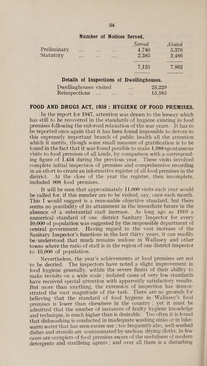 Number of Notices Served. Preliminary Statutory Served A bated 4,740 5,376 2,385 2,486 7,125 7,862 Details of Inspections of Dwellinghouses. Dwellinghouses visited Reinspections ... 25,229 15,585 FOOD AND DRUGS ACT, 1938 : HYGIENE OF FOOD PREMISES. In the report for 1947, attention was drawn to the leeway which has still to be recovered in the standards of hygiene existing in food premises following the enforced relaxation of the war years. It has to be reported once again that it has been found impossible to devote to this supremely important branch of public health all the attention which it merits, though some small measure of gratification is to be found in the fact that it was found possible to make 1,988 spontaneous visits to food premises of all kinds, by comparison with a correspond¬ ing figure of 1,454 during the previous year. These visits involved complete initial inspection of premises and comprehensive recording in an effort to create an informative register of all food premises in the district. At the close of the year the register, then incomplete, included 908 food premises. It will be seen that approximately 11,000 visits each year would be called for, if this number are to be visited, say, once each month. This I would suggest is a reasonable objective standard, but there seems no possibility of its attainment in the immediate future in the absence of a substantial staff increase. As long ago as 1919 a numerical standard of one district Sanitary Inspector for every 10,000 of population was suggested by the responsible department of central government. Having regard to the vast increase of the Sanitary Inspector’s functions in the last thirty years, it can readily be understood that much remains undone in Wallasey and other towns where the ratio of staff is in the region of one district inspector to 15,000 of population. Nevertheless, the year’s achievements at food premises are not to be decried. The inspectors have noted a slight improvement in food hygiene generally, within the severe limits of their ability to make revisits on a wide scale ; isolated cases of very low standards have received special attention with apparently satisfactory results. But more than anything, the extension of inspection has demon¬ strated the vast magnitude of the task. There are no grounds for believing that the standard of food hygiene in Wallasey’s food premises is lower than elsewhere in the country ; yet it must be admitted that the number of instances of faulty hygiene knowledge and technique, is much higher than is desirable. Too often it is found that dishwashing is conducted in inadequate washing sinks or in luke¬ warm water that has seen excess use ; too frequently also, well-washed dishes and utensils are contaminated by unclean drying cloths; in few cases are occupiers of food premises aware of the usefulness of modern detergents and sterilising agents ; and over all there is a disturbing