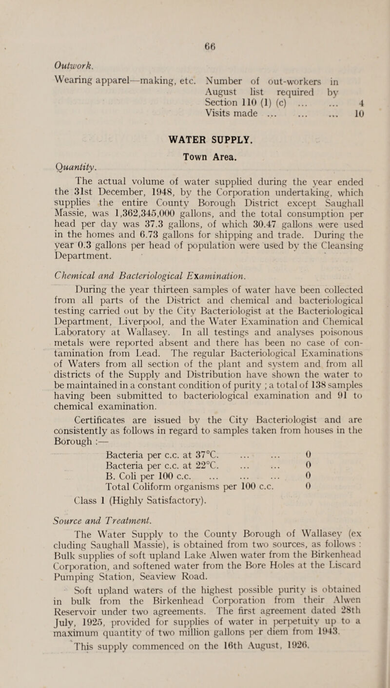 Outwork. Wearing apparel—making, etc. Number of out-workers in August list required by Section 110 (1) (c) . 4 Visits made .. 10 WATER SUPPLY. Town Area. Quantity. The actual volume of water supplied during the year ended the 31st December, 1948, by the Corporation undertaking, which supplies the entire County Borough District except Saughall Massie, was 1,362,345,000 gallons, and the total consumption per head per day was 37.3 gallons, of which 30.47 gallons were used in the homes and 6.73 gallons for shipping and trade. During the year 0.3 gallons per head of population were used by the Cleansing Department. Chemical and Bacteriological Examination. During the year thirteen samples of water have been collected from all parts of the District and chemical and bacteriological testing carried out by the City Bacteriologist at the Bacteriological Department, Liverpool, and the Water Examination and Chemical Laboratory at Wallasey. In all testings and analyses poisonous metals were reported absent and there has been no case of con¬ tamination from Lead. The regular Bacteriological Examinations of Waters from all section of the plant and system and from all districts of the Supply and Distribution have shown the water to be maintained in a constant condition of purity ; a total of 138 samples having been submitted to bacteriological examination and 91 to chemical examination. Certificates are issued by the City Bacteriologist and are consistently as follows in regard to samples taken from houses in the Borough :— Bacteria per c.c. at 37°C. ... ... 0 Bacteria per c.c. at 22°C. ... ... 0 B. Coli per 100 c.c. ... ... ... 0 Total Coliform organisms per 100 c.c. 0 Class 1 (Highly Satisfactory). Source and Treatment. The Water Supply to the County Borough of Wallasey (ex eluding Saughall Massie), is obtained from two sources, as follows : Bulk supplies of soft upland Lake Alwen water from the Birkenhead Corporation, and softened water from the Bore Holes at the Liscard Pumping Station, Seaview Road. Soft upland waters of the highest possible purity is obtained in bulk from the Birkenhead Corporation from their Alwen Reservoir under two agreements. The first agreement dated 28th July, 1925, provided for supplies of water in perpetuity up to a maximum quantity of two million gallons per diem from 1943. This supply commenced on the 16th August, 1926,