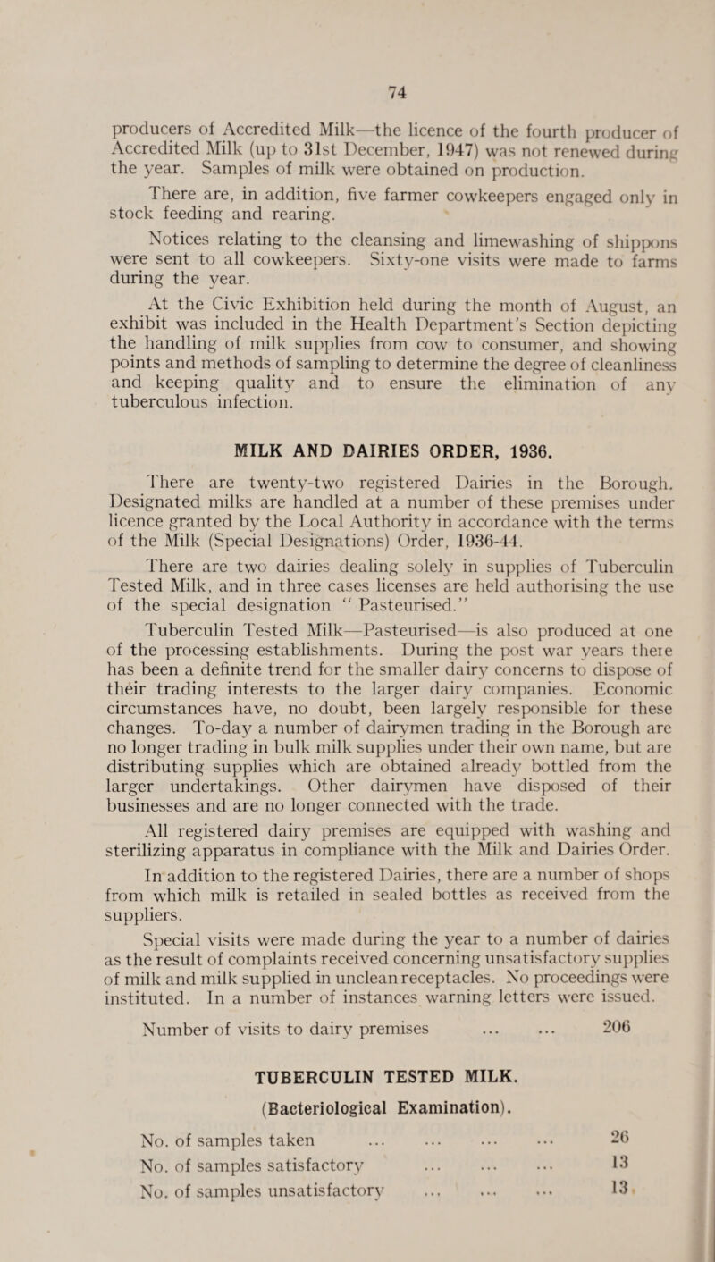 producers of Accredited Milk—the licence of the fourth producer of Accredited Milk (up to 31st December, 1947) was not renewed during the year. Samples of milk were obtained on production. There are, in addition, five farmer cowkeepers engaged only in stock feeding and rearing. Notices relating to the cleansing and limewashing of shippons were sent to all cowkeepers. Sixty-one visits were made to farms during the year. At the Civic Exhibition held during the month of August, an exhibit was included in the Health Department’s Section depicting the handling of milk supplies from cow to consumer, and showing points and methods of sampling to determine the degree of cleanliness and keeping quality and to ensure the elimination of any tuberculous infection. MILK AND DAIRIES ORDER, 1936. There are twenty-two registered Dairies in the Borough. Designated milks are handled at a number of these premises under licence granted by the Local Authority in accordance with the terms of the Milk (Special Designations) Order, 1936-44. There are two dairies dealing solely in supplies of Tuberculin Tested Milk, and in three cases licenses are held authorising the use of the special designation “ Pasteurised.” Tuberculin Tested Milk—Pasteurised—is also produced at one of the processing establishments. During the post war years there has been a definite trend for the smaller dairy concerns to dispose of their trading interests to the larger dairy companies. Economic circumstances have, no doubt, been largely responsible for these changes. To-day a number of dairymen trading in the Borough are no longer trading in bulk milk supplies under their own name, but are distributing supplies which are obtained already bottled from the larger undertakings. Other dairymen have disposed of their businesses and are no longer connected with the trade. All registered dairy premises are equipped with washing and sterilizing apparatus in compliance with the Milk and Dairies Order. In addition to the registered Dairies, there are a number of shops from which milk is retailed in sealed bottles as received from the suppliers. Special visits were made during the year to a number of dairies as the result of complaints received concerning unsatisfactory supplies of milk and milk supplied in unclean receptacles. No proceedings were instituted. In a number of instances warning letters were issued. Number of visits to dairy premises ... ... 206 TUBERCULIN TESTED MILK. (Bacteriological Examination). No. of samples taken ... ... ... ... 26 No. of samples satisfactory ... . 13 No. of samples unsatisfactory . 13.