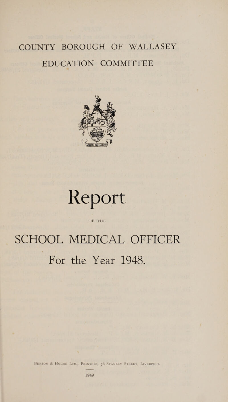 COUNTY BOROUGH OF WALLASEY EDUCATION COMMITTEE Report OF THE SCHOOL MEDICAL OFFICER For the Year 1948. Benson &l Holme Urn., Printers, 56 Stanley Street, Liverpool